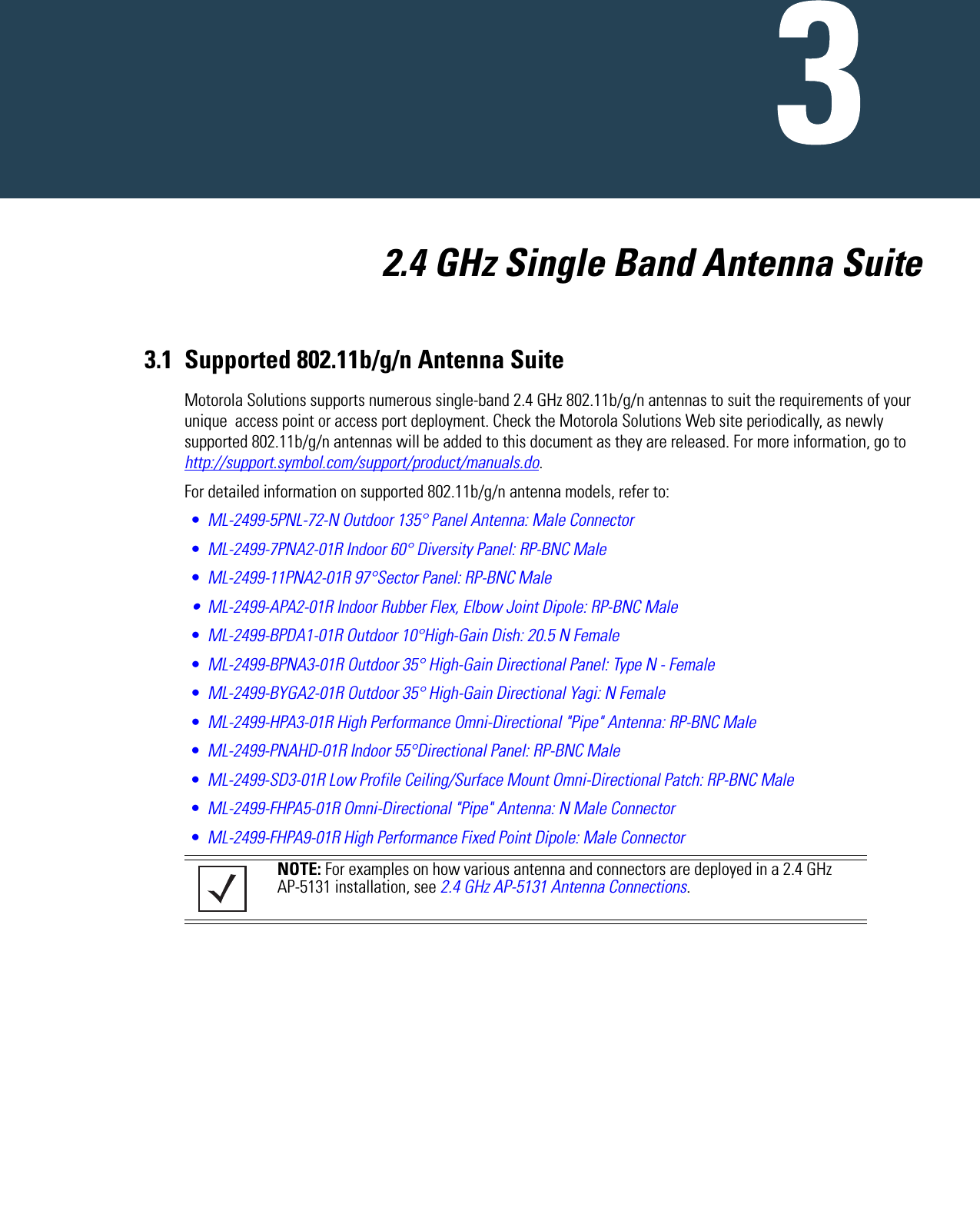   2.4 GHz Single Band Antenna Suite3.1 Supported 802.11b/g/n Antenna SuiteMotorola Solutions supports numerous single-band 2.4 GHz 802.11b/g/n antennas to suit the requirements of your unique  access point or access port deployment. Check the Motorola Solutions Web site periodically, as newly supported 802.11b/g/n antennas will be added to this document as they are released. For more information, go to http://support.symbol.com/support/product/manuals.do.For detailed information on supported 802.11b/g/n antenna models, refer to:•ML-2499-5PNL-72-N Outdoor 135° Panel Antenna: Male Connector•ML-2499-7PNA2-01R Indoor 60° Diversity Panel: RP-BNC Male•ML-2499-11PNA2-01R 97°Sector Panel: RP-BNC Male• ML-2499-APA2-01R Indoor Rubber Flex, Elbow Joint Dipole: RP-BNC Male•ML-2499-BPDA1-01R Outdoor 10°High-Gain Dish: 20.5 N Female•ML-2499-BPNA3-01R Outdoor 35° High-Gain Directional Panel: Type N - Female•ML-2499-BYGA2-01R Outdoor 35° High-Gain Directional Yagi: N Female•ML-2499-HPA3-01R High Performance Omni-Directional &quot;Pipe&quot; Antenna: RP-BNC Male•ML-2499-PNAHD-01R Indoor 55°Directional Panel: RP-BNC Male•ML-2499-SD3-01R Low Profile Ceiling/Surface Mount Omni-Directional Patch: RP-BNC Male•ML-2499-FHPA5-01R Omni-Directional &quot;Pipe&quot; Antenna: N Male Connector•ML-2499-FHPA9-01R High Performance Fixed Point Dipole: Male Connector NOTE: For examples on how various antenna and connectors are deployed in a 2.4 GHz AP-5131 installation, see 2.4 GHz AP-5131 Antenna Connections.