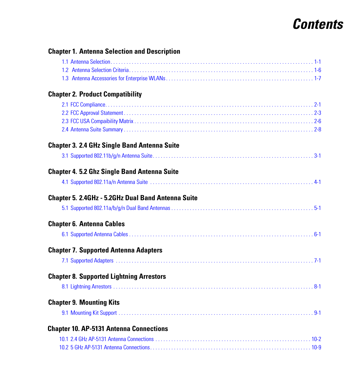 ContentsChapter 1. Antenna Selection and Description1.1 Antenna Selection. . . . . . . . . . . . . . . . . . . . . . . . . . . . . . . . . . . . . . . . . . . . . . . . . . . . . . . . . . . . . . . . . . . . . . . . . . . . . 1-11.2  Antenna Selection Criteria. . . . . . . . . . . . . . . . . . . . . . . . . . . . . . . . . . . . . . . . . . . . . . . . . . . . . . . . . . . . . . . . . . . . . . 1-61.3  Antenna Accessories for Enterprise WLANs . . . . . . . . . . . . . . . . . . . . . . . . . . . . . . . . . . . . . . . . . . . . . . . . . . . . . . . . 1-7Chapter 2. Product Compatibility2.1 FCC Compliance. . . . . . . . . . . . . . . . . . . . . . . . . . . . . . . . . . . . . . . . . . . . . . . . . . . . . . . . . . . . . . . . . . . . . . . . . . . . . . . 2-12.2 FCC Approval Statement . . . . . . . . . . . . . . . . . . . . . . . . . . . . . . . . . . . . . . . . . . . . . . . . . . . . . . . . . . . . . . . . . . . . . . . . 2-32.3 FCC USA Compaibility Matrix . . . . . . . . . . . . . . . . . . . . . . . . . . . . . . . . . . . . . . . . . . . . . . . . . . . . . . . . . . . . . . . . . . . . 2-62.4 Antenna Suite Summary . . . . . . . . . . . . . . . . . . . . . . . . . . . . . . . . . . . . . . . . . . . . . . . . . . . . . . . . . . . . . . . . . . . . . . . . 2-8Chapter 3. 2.4 GHz Single Band Antenna Suite3.1 Supported 802.11b/g/n Antenna Suite. . . . . . . . . . . . . . . . . . . . . . . . . . . . . . . . . . . . . . . . . . . . . . . . . . . . . . . . . . . . . 3-1Chapter 4. 5.2 Ghz Single Band Antenna Suite4.1 Supported 802.11a/n Antenna Suite  . . . . . . . . . . . . . . . . . . . . . . . . . . . . . . . . . . . . . . . . . . . . . . . . . . . . . . . . . . . . . . 4-1Chapter 5. 2.4GHz - 5.2GHz Dual Band Antenna Suite5.1 Supported 802.11a/b/g/n Dual Band Antennas . . . . . . . . . . . . . . . . . . . . . . . . . . . . . . . . . . . . . . . . . . . . . . . . . . . . . . 5-1Chapter 6. Antenna Cables6.1 Supported Antenna Cables . . . . . . . . . . . . . . . . . . . . . . . . . . . . . . . . . . . . . . . . . . . . . . . . . . . . . . . . . . . . . . . . . . . . . . 6-1Chapter 7. Supported Antenna Adapters7.1 Supported Adapters  . . . . . . . . . . . . . . . . . . . . . . . . . . . . . . . . . . . . . . . . . . . . . . . . . . . . . . . . . . . . . . . . . . . . . . . . . . . 7-1Chapter 8. Supported Lightning Arrestors8.1 Lightning Arrestors . . . . . . . . . . . . . . . . . . . . . . . . . . . . . . . . . . . . . . . . . . . . . . . . . . . . . . . . . . . . . . . . . . . . . . . . . . . . 8-1Chapter 9. Mounting Kits9.1 Mounting Kit Support . . . . . . . . . . . . . . . . . . . . . . . . . . . . . . . . . . . . . . . . . . . . . . . . . . . . . . . . . . . . . . . . . . . . . . . . . . 9-1   Chapter 10. AP-5131 Antenna Connections10.1 2.4 GHz AP-5131 Antenna Connections . . . . . . . . . . . . . . . . . . . . . . . . . . . . . . . . . . . . . . . . . . . . . . . . . . . . . . . . . . . 10-210.2 5 GHz AP-5131 Antenna Connections. . . . . . . . . . . . . . . . . . . . . . . . . . . . . . . . . . . . . . . . . . . . . . . . . . . . . . . . . . . . . 10-9