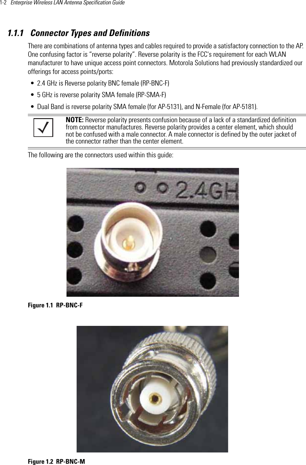 1-2   Enterprise Wireless LAN Antenna Specification Guide 1.1.1  Connector Types and DefinitionsThere are combinations of antenna types and cables required to provide a satisfactory connection to the AP. One confusing factor is “reverse polarity”. Reverse polarity is the FCC&apos;s requirement for each WLAN manufacturer to have unique access point connectors. Motorola Solutions had previously standardized our offerings for access points/ports:• 2.4 GHz is Reverse polarity BNC female (RP-BNC-F)• 5 GHz is reverse polarity SMA female (RP-SMA-F)• Dual Band is reverse polarity SMA female (for AP-5131), and N-Female (for AP-5181).   The following are the connectors used within this guide: Figure 1.1 RP-BNC-F Figure 1.2 RP-BNC-MNOTE: Reverse polarity presents confusion because of a lack of a standardized definition from connector manufactures. Reverse polarity provides a center element, which should not be confused with a male connector. A male connector is defined by the outer jacket of the connector rather than the center element.