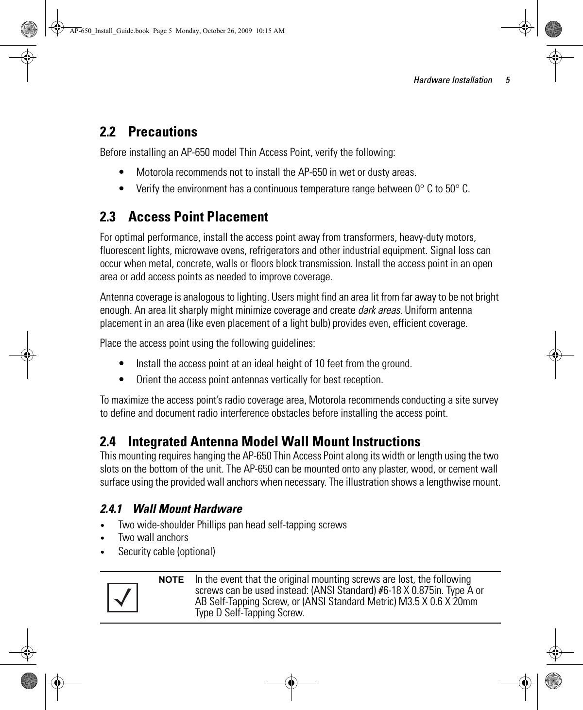 Hardware Installation 52.2    PrecautionsBefore installing an AP-650 model Thin Access Point, verify the following:• Motorola recommends not to install the AP-650 in wet or dusty areas.• Verify the environment has a continuous temperature range between 0° C to 50° C.2.3    Access Point PlacementFor optimal performance, install the access point away from transformers, heavy-duty motors, fluorescent lights, microwave ovens, refrigerators and other industrial equipment. Signal loss can occur when metal, concrete, walls or floors block transmission. Install the access point in an open area or add access points as needed to improve coverage.Antenna coverage is analogous to lighting. Users might find an area lit from far away to be not bright enough. An area lit sharply might minimize coverage and create dark areas. Uniform antenna placement in an area (like even placement of a light bulb) provides even, efficient coverage.Place the access point using the following guidelines:• Install the access point at an ideal height of 10 feet from the ground.• Orient the access point antennas vertically for best reception.To maximize the access point’s radio coverage area, Motorola recommends conducting a site survey to define and document radio interference obstacles before installing the access point.2.4    Integrated Antenna Model Wall Mount InstructionsThis mounting requires hanging the AP-650 Thin Access Point along its width or length using the two slots on the bottom of the unit. The AP-650 can be mounted onto any plaster, wood, or cement wall surface using the provided wall anchors when necessary. The illustration shows a lengthwise mount.2.4.1    Wall Mount Hardware•Two wide-shoulder Phillips pan head self-tapping screws•Two wall anchors•Security cable (optional)NOTE In the event that the original mounting screws are lost, the following screws can be used instead: (ANSI Standard) #6-18 X 0.875in. Type A or AB Self-Tapping Screw, or (ANSI Standard Metric) M3.5 X 0.6 X 20mm Type D Self-Tapping Screw.AP-650_Install_Guide.book  Page 5  Monday, October 26, 2009  10:15 AM