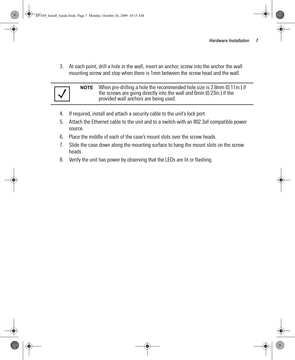 Hardware Installation 73. At each point, drill a hole in the wall, insert an anchor, screw into the anchor the wall mounting screw and stop when there is 1mm between the screw head and the wall.4. If required, install and attach a security cable to the unit’s lock port.5. Attach the Ethernet cable to the unit and to a switch with an 802.3af-compatible power source.6. Place the middle of each of the case’s mount slots over the screw heads.7. Slide the case down along the mounting surface to hang the mount slots on the screw heads.8. Verify the unit has power by observing that the LEDs are lit or flashing.NOTE When pre-drilling a hole the recommended hole size is 2.8mm (0.11in.) if the screws are going directly into the wall and 6mm (0.23in.) if the provided wall anchors are being used.AP-650_Install_Guide.book  Page 7  Monday, October 26, 2009  10:15 AM