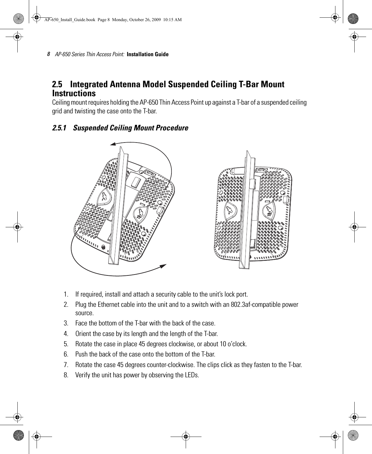 AP-650 Series Thin Access Point:  Installation Guide 82.5    Integrated Antenna Model Suspended Ceiling T-Bar Mount InstructionsCeiling mount requires holding the AP-650 Thin Access Point up against a T-bar of a suspended ceiling grid and twisting the case onto the T-bar.2.5.1    Suspended Ceiling Mount Procedure1. If required, install and attach a security cable to the unit’s lock port.2. Plug the Ethernet cable into the unit and to a switch with an 802.3af-compatible power source.3. Face the bottom of the T-bar with the back of the case.4. Orient the case by its length and the length of the T-bar.5. Rotate the case in place 45 degrees clockwise, or about 10 o’clock.6. Push the back of the case onto the bottom of the T-bar.7. Rotate the case 45 degrees counter-clockwise. The clips click as they fasten to the T-bar.8. Verify the unit has power by observing the LEDs.AP-650_Install_Guide.book  Page 8  Monday, October 26, 2009  10:15 AM