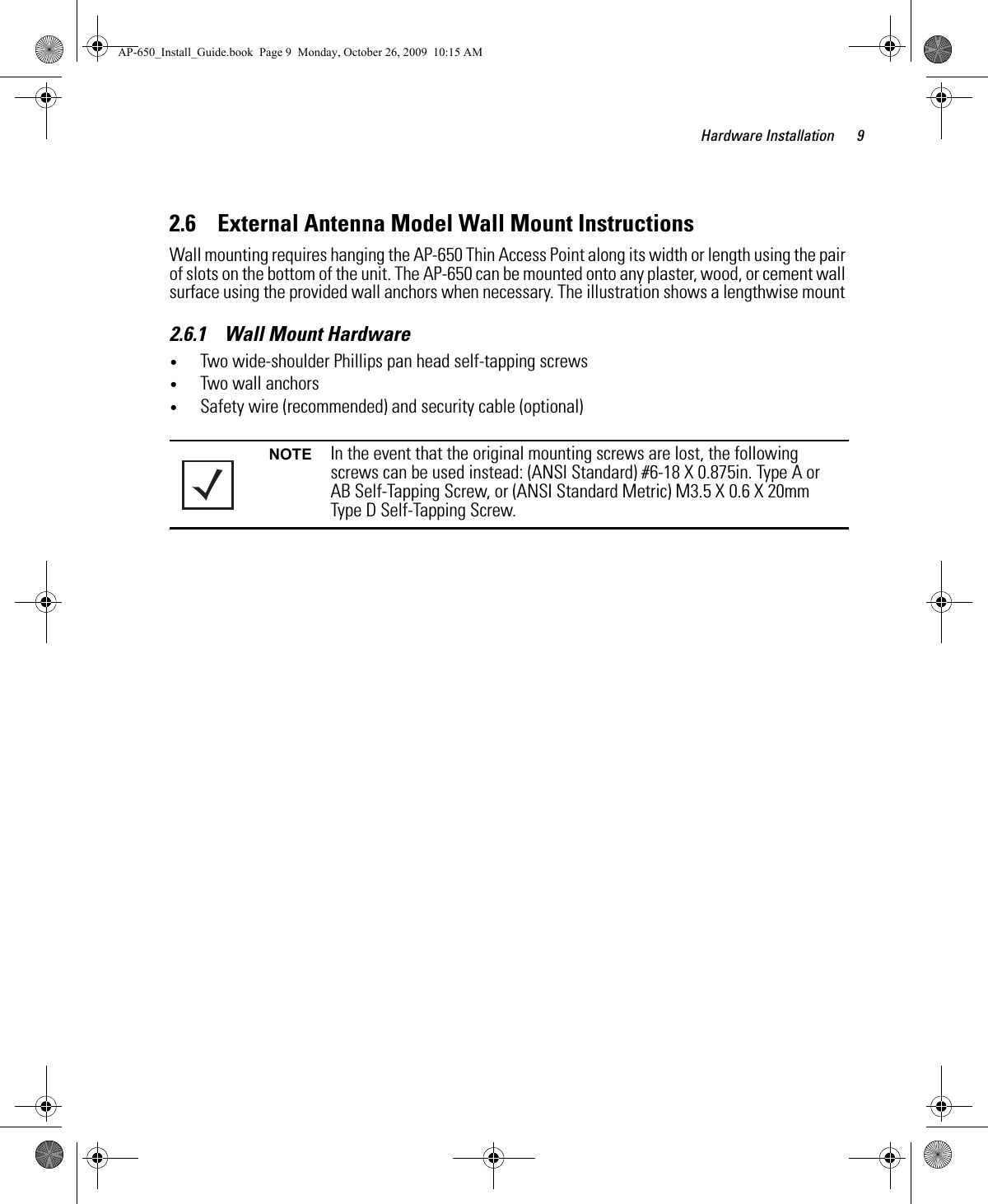 Hardware Installation 92.6    External Antenna Model Wall Mount InstructionsWall mounting requires hanging the AP-650 Thin Access Point along its width or length using the pair of slots on the bottom of the unit. The AP-650 can be mounted onto any plaster, wood, or cement wall surface using the provided wall anchors when necessary. The illustration shows a lengthwise mount 2.6.1    Wall Mount Hardware•Two wide-shoulder Phillips pan head self-tapping screws•Two wall anchors•Safety wire (recommended) and security cable (optional)NOTE In the event that the original mounting screws are lost, the following screws can be used instead: (ANSI Standard) #6-18 X 0.875in. Type A or AB Self-Tapping Screw, or (ANSI Standard Metric) M3.5 X 0.6 X 20mm Type D Self-Tapping Screw.AP-650_Install_Guide.book  Page 9  Monday, October 26, 2009  10:15 AM