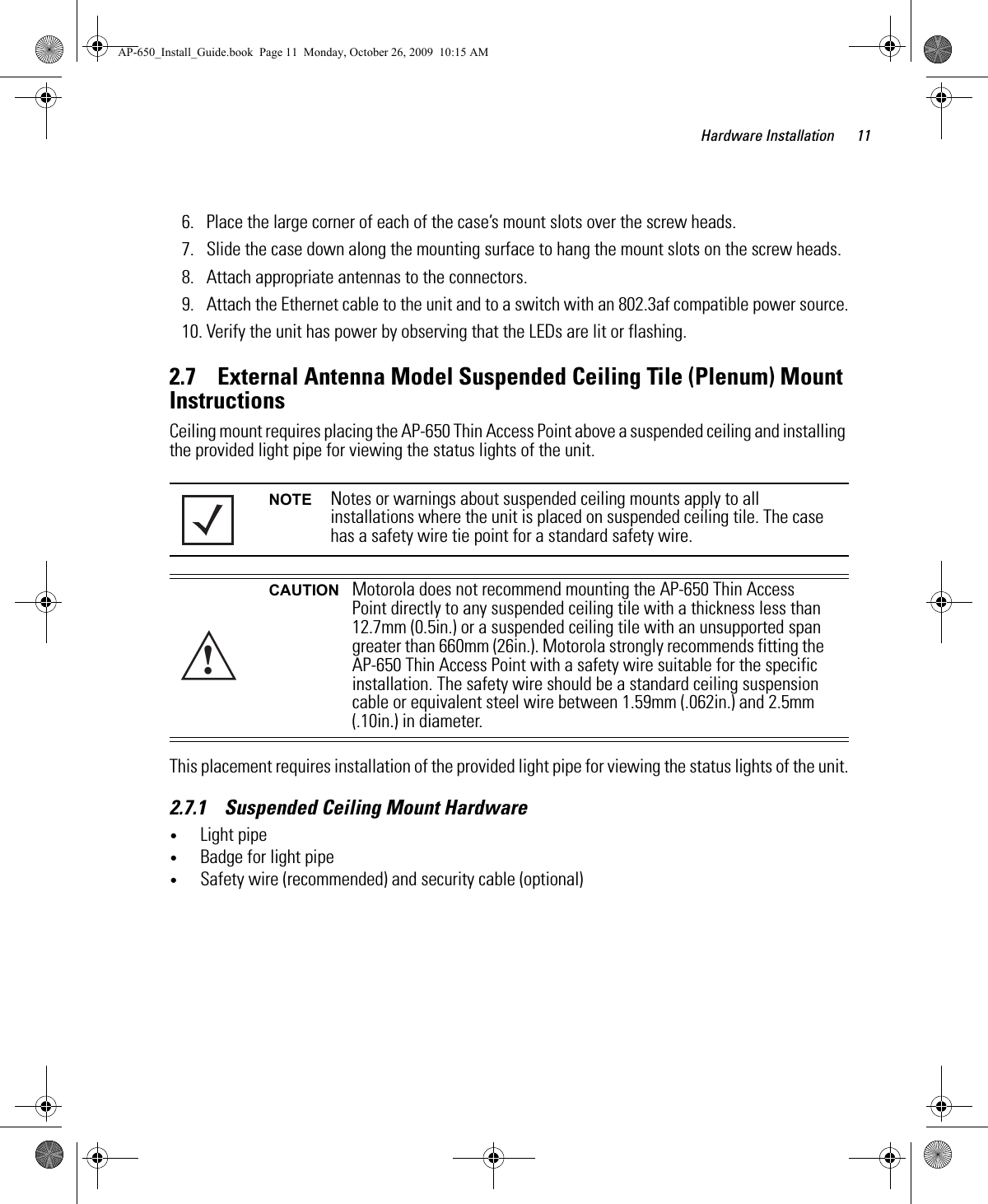 Hardware Installation 116. Place the large corner of each of the case’s mount slots over the screw heads.7. Slide the case down along the mounting surface to hang the mount slots on the screw heads.8. Attach appropriate antennas to the connectors.9. Attach the Ethernet cable to the unit and to a switch with an 802.3af compatible power source.10. Verify the unit has power by observing that the LEDs are lit or flashing.2.7    External Antenna Model Suspended Ceiling Tile (Plenum) Mount InstructionsCeiling mount requires placing the AP-650 Thin Access Point above a suspended ceiling and installing the provided light pipe for viewing the status lights of the unit. This placement requires installation of the provided light pipe for viewing the status lights of the unit.2.7.1    Suspended Ceiling Mount Hardware•Light pipe•Badge for light pipe•Safety wire (recommended) and security cable (optional)NOTE Notes or warnings about suspended ceiling mounts apply to all installations where the unit is placed on suspended ceiling tile. The case has a safety wire tie point for a standard safety wire.CAUTION Motorola does not recommend mounting the AP-650 Thin Access Point directly to any suspended ceiling tile with a thickness less than 12.7mm (0.5in.) or a suspended ceiling tile with an unsupported span greater than 660mm (26in.). Motorola strongly recommends fitting the AP-650 Thin Access Point with a safety wire suitable for the specific installation. The safety wire should be a standard ceiling suspension cable or equivalent steel wire between 1.59mm (.062in.) and 2.5mm (.10in.) in diameter. !AP-650_Install_Guide.book  Page 11  Monday, October 26, 2009  10:15 AM