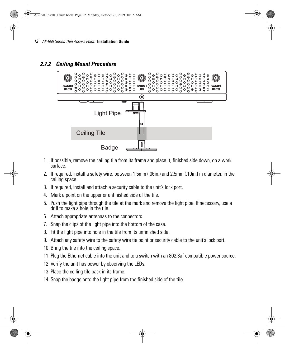 AP-650 Series Thin Access Point:  Installation Guide 122.7.2    Ceiling Mount Procedure1. If possible, remove the ceiling tile from its frame and place it, finished side down, on a work surface.2. If required, install a safety wire, between 1.5mm (.06in.) and 2.5mm (.10in.) in diameter, in the ceiling space.3. If required, install and attach a security cable to the unit’s lock port.4. Mark a point on the upper or unfinished side of the tile.5. Push the light pipe through the tile at the mark and remove the light pipe. If necessary, use a drill to make a hole in the tile.6. Attach appropriate antennas to the connectors.7. Snap the clips of the light pipe into the bottom of the case.8. Fit the light pipe into hole in the tile from its unfinished side.9. Attach any safety wire to the safety wire tie point or security cable to the unit’s lock port.10. Bring the tile into the ceiling space.11. Plug the Ethernet cable into the unit and to a switch with an 802.3af-compatible power source.12. Verify the unit has power by observing the LEDs.13. Place the ceiling tile back in its frame.14. Snap the badge onto the light pipe from the finished side of the tile.BadgeCeiling TileLight PipeAP-650_Install_Guide.book  Page 12  Monday, October 26, 2009  10:15 AM