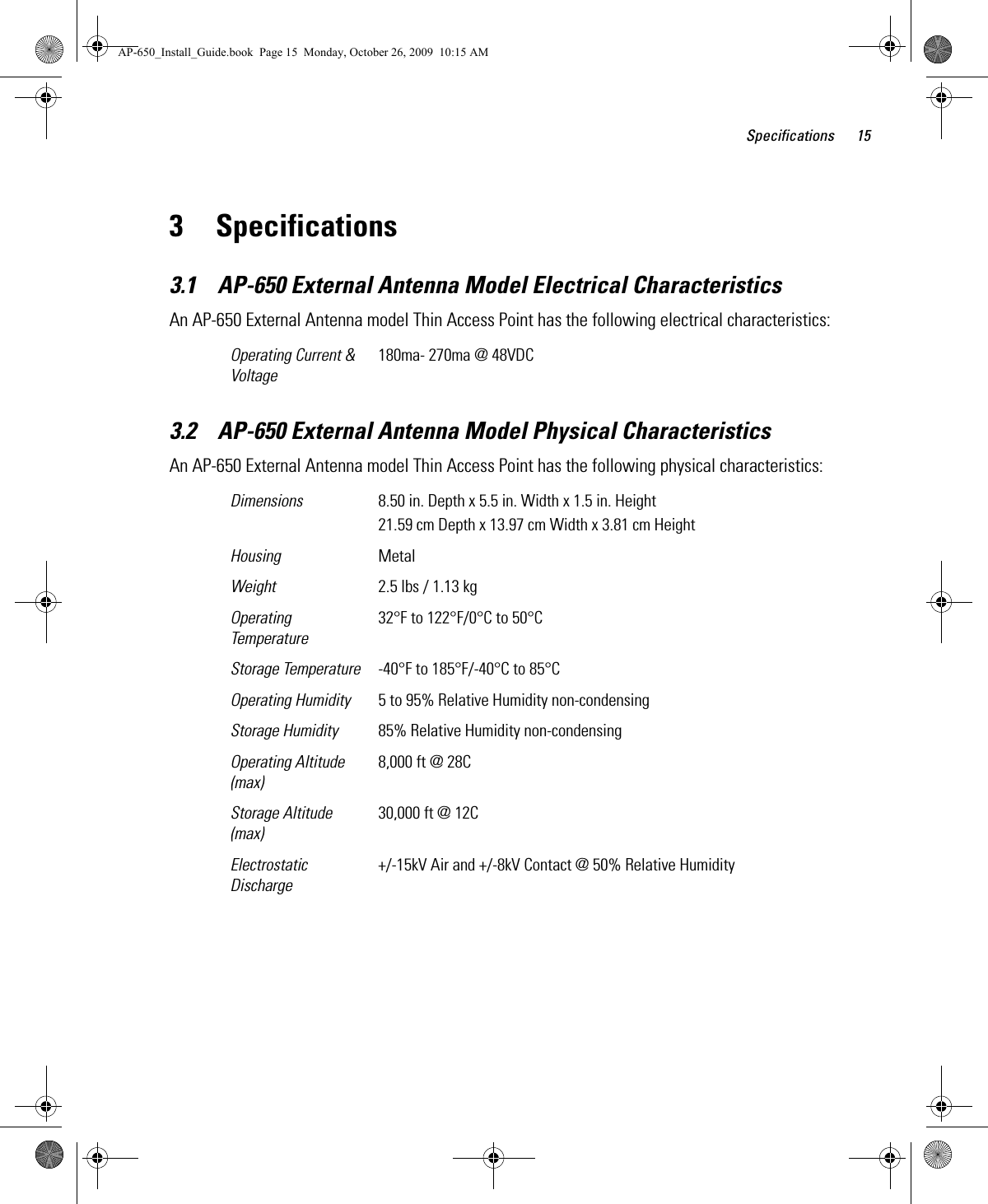 Specifications 153 Specifications3.1    AP-650 External Antenna Model Electrical CharacteristicsAn AP-650 External Antenna model Thin Access Point has the following electrical characteristics:  3.2    AP-650 External Antenna Model Physical CharacteristicsAn AP-650 External Antenna model Thin Access Point has the following physical characteristics:  Operating Current &amp; Voltage180ma- 270ma @ 48VDCDimensions 8.50 in. Depth x 5.5 in. Width x 1.5 in. Height21.59 cm Depth x 13.97 cm Width x 3.81 cm HeightHousing MetalWeight 2.5 lbs / 1.13 kgOperating Temperature32°F to 122°F/0°C to 50°CStorage Temperature -40°F to 185°F/-40°C to 85°COperating Humidity 5 to 95% Relative Humidity non-condensingStorage Humidity 85% Relative Humidity non-condensingOperating Altitude(max)8,000 ft @ 28CStorage Altitude(max)30,000 ft @ 12CElectrostatic Discharge+/-15kV Air and +/-8kV Contact @ 50% Relative HumidityAP-650_Install_Guide.book  Page 15  Monday, October 26, 2009  10:15 AM