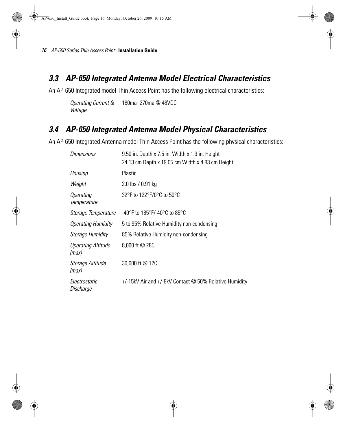 AP-650 Series Thin Access Point:  Installation Guide 163.3    AP-650 Integrated Antenna Model Electrical CharacteristicsAn AP-650 Integrated model Thin Access Point has the following electrical characteristics:  3.4    AP-650 Integrated Antenna Model Physical CharacteristicsAn AP-650 Integrated Antenna model Thin Access Point has the following physical characteristics:  Operating Current &amp; Voltage180ma- 270ma @ 48VDCDimensions 9.50 in. Depth x 7.5 in. Width x 1.9 in. Height24.13 cm Depth x 19.05 cm Width x 4.83 cm HeightHousing PlasticWeight 2.0 lbs / 0.91 kgOperating Temperature32°F to 122°F/0°C to 50°CStorage Temperature -40°F to 185°F/-40°C to 85°COperating Humidity 5 to 95% Relative Humidity non-condensingStorage Humidity 85% Relative Humidity non-condensingOperating Altitude(max)8,000 ft @ 28CStorage Altitude(max)30,000 ft @ 12CElectrostatic Discharge+/-15kV Air and +/-8kV Contact @ 50% Relative HumidityAP-650_Install_Guide.book  Page 16  Monday, October 26, 2009  10:15 AM