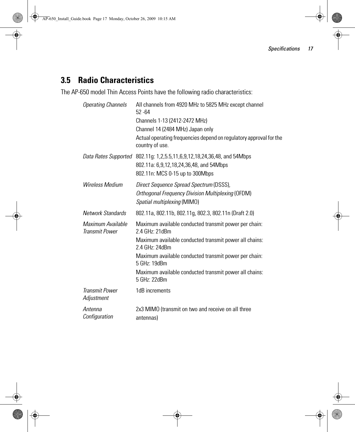 Specifications 173.5    Radio CharacteristicsThe AP-650 model Thin Access Points have the following radio characteristics: Operating Channels All channels from 4920 MHz to 5825 MHz except channel 52 -64Channels 1-13 (2412-2472 MHz)Channel 14 (2484 MHz) Japan onlyActual operating frequencies depend on regulatory approval for the country of use.Data Rates Supported 802.11g: 1,2,5.5,11,6,9,12,18,24,36,48, and 54Mbps802.11a: 6,9,12,18,24,36,48, and 54Mbps802.11n: MCS 0-15 up to 300MbpsWireless Medium Direct Sequence Spread Spectrum (DSSS),Orthogonal Frequency Division Multiplexing (OFDM)Spatial multiplexing (MIMO)Network Standards 802.11a, 802.11b, 802.11g, 802.3, 802.11n (Draft 2.0)Maximum Available Transmit PowerMaximum available conducted transmit power per chain: 2.4 GHz: 21dBmMaximum available conducted transmit power all chains: 2.4 GHz: 24dBmMaximum available conducted transmit power per chain: 5 GHz: 19dBmMaximum available conducted transmit power all chains: 5 GHz: 22dBmTransmit Power Adjustment1dB incrementsAntenna Configuration2x3 MIMO (transmit on two and receive on all threeantennas)AP-650_Install_Guide.book  Page 17  Monday, October 26, 2009  10:15 AM