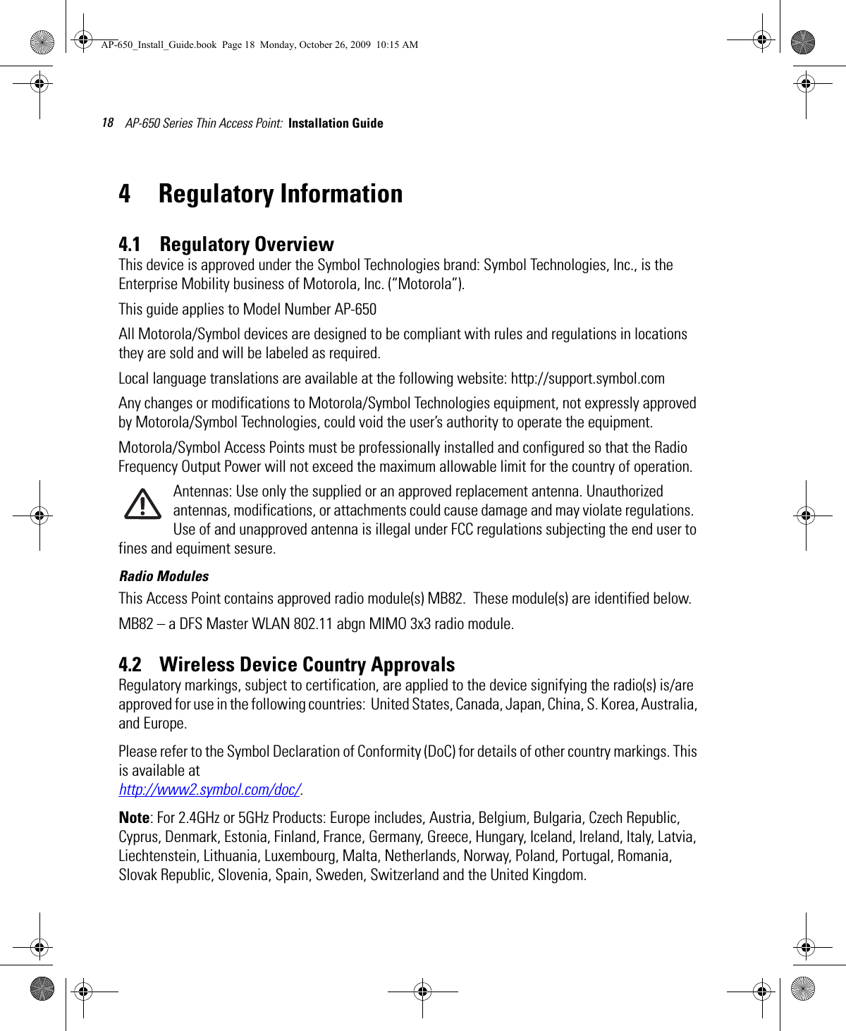 AP-650 Series Thin Access Point:  Installation Guide 184 Regulatory Information4.1    Regulatory OverviewThis device is approved under the Symbol Technologies brand: Symbol Technologies, Inc., is the Enterprise Mobility business of Motorola, Inc. (“Motorola”).This guide applies to Model Number AP-650All Motorola/Symbol devices are designed to be compliant with rules and regulations in locations they are sold and will be labeled as required. Local language translations are available at the following website: http://support.symbol.comAny changes or modifications to Motorola/Symbol Technologies equipment, not expressly approved by Motorola/Symbol Technologies, could void the user’s authority to operate the equipment.Motorola/Symbol Access Points must be professionally installed and configured so that the Radio Frequency Output Power will not exceed the maximum allowable limit for the country of operation.Antennas: Use only the supplied or an approved replacement antenna. Unauthorized antennas, modifications, or attachments could cause damage and may violate regulations.  Use of and unapproved antenna is illegal under FCC regulations subjecting the end user to fines and equiment sesure.Radio ModulesThis Access Point contains approved radio module(s) MB82.  These module(s) are identified below. MB82 – a DFS Master WLAN 802.11 abgn MIMO 3x3 radio module. 4.2    Wireless Device Country ApprovalsRegulatory markings, subject to certification, are applied to the device signifying the radio(s) is/are approved for use in the following countries:  United States, Canada, Japan, China, S. Korea, Australia, and Europe.Please refer to the Symbol Declaration of Conformity (DoC) for details of other country markings. This is available at http://www2.symbol.com/doc/.Note: For 2.4GHz or 5GHz Products: Europe includes, Austria, Belgium, Bulgaria, Czech Republic, Cyprus, Denmark, Estonia, Finland, France, Germany, Greece, Hungary, Iceland, Ireland, Italy, Latvia, Liechtenstein, Lithuania, Luxembourg, Malta, Netherlands, Norway, Poland, Portugal, Romania, Slovak Republic, Slovenia, Spain, Sweden, Switzerland and the United Kingdom.AP-650_Install_Guide.book  Page 18  Monday, October 26, 2009  10:15 AM