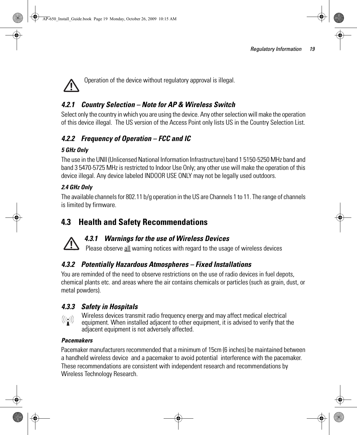 Regulatory Information 19Operation of the device without regulatory approval is illegal.4.2.1    Country Selection – Note for AP &amp; Wireless SwitchSelect only the country in which you are using the device. Any other selection will make the operation of this device illegal.  The US version of the Access Point only lists US in the Country Selection List. 4.2.2    Frequency of Operation – FCC and IC 5 GHz OnlyThe use in the UNII (Unlicensed National Information Infrastructure) band 1 5150-5250 MHz band and band 3 5470-5725 MHz is restricted to Indoor Use Only; any other use will make the operation of this device illegal. Any device labeled INDOOR USE ONLY may not be legally used outdoors.2.4 GHz OnlyThe available channels for 802.11 b/g operation in the US are Channels 1 to 11. The range of channels is limited by firmware.4.3    Health and Safety Recommendations4.3.1    Warnings for the use of Wireless Devices Please observe all warning notices with regard to the usage of wireless devices4.3.2    Potentially Hazardous Atmospheres – Fixed InstallationsYou are reminded of the need to observe restrictions on the use of radio devices in fuel depots, chemical plants etc. and areas where the air contains chemicals or particles (such as grain, dust, or metal powders).4.3.3    Safety in HospitalsWireless devices transmit radio frequency energy and may affect medical electrical equipment. When installed adjacent to other equipment, it is advised to verify that the adjacent equipment is not adversely affected.PacemakersPacemaker manufacturers recommended that a minimum of 15cm (6 inches) be maintained between a handheld wireless device  and a pacemaker to avoid potential  interference with the pacemaker. These recommendations are consistent with independent research and recommendations by Wireless Technology Research.AP-650_Install_Guide.book  Page 19  Monday, October 26, 2009  10:15 AM