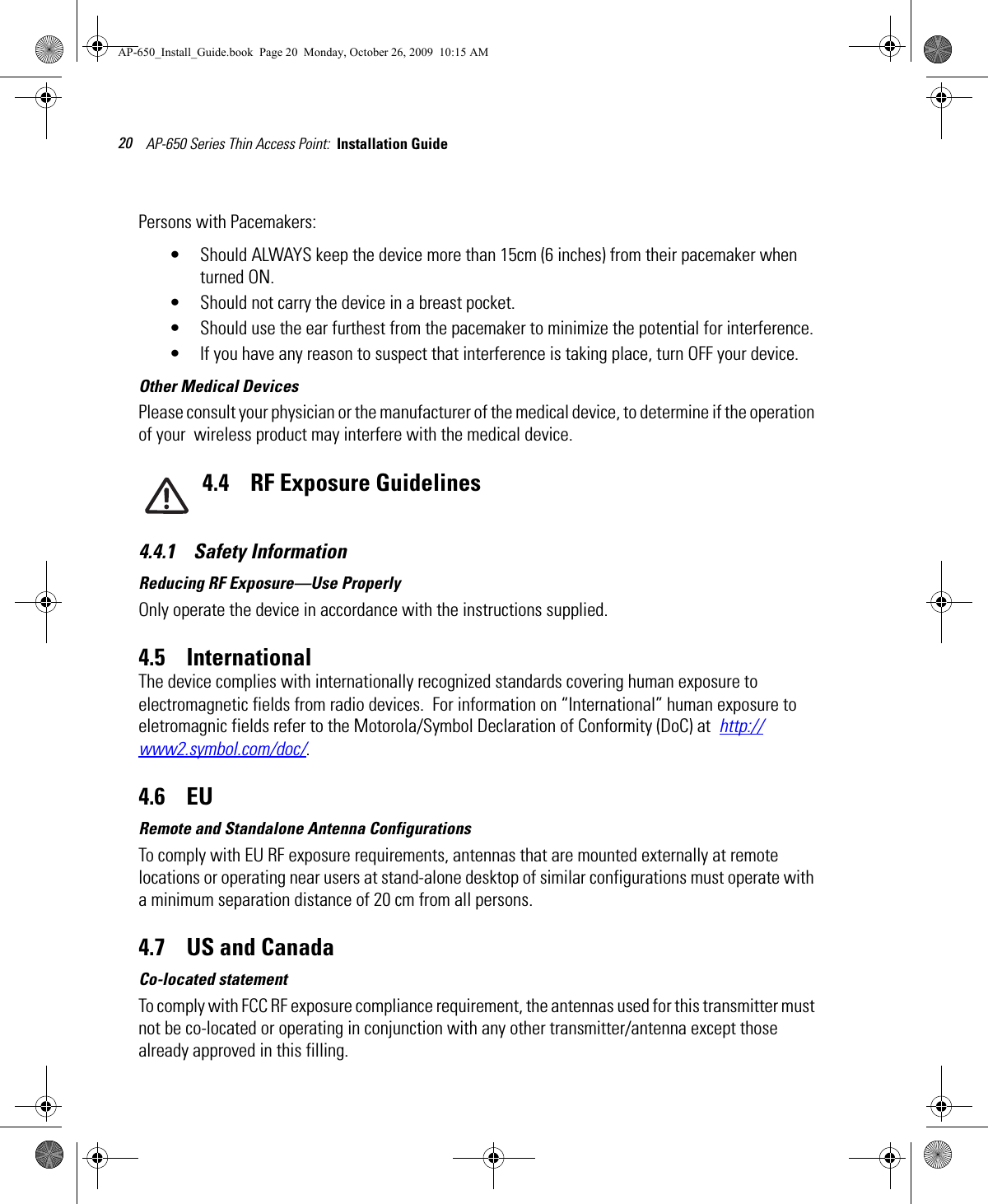 AP-650 Series Thin Access Point:  Installation Guide 20Persons with Pacemakers:• Should ALWAYS keep the device more than 15cm (6 inches) from their pacemaker when turned ON.• Should not carry the device in a breast pocket.• Should use the ear furthest from the pacemaker to minimize the potential for interference.• If you have any reason to suspect that interference is taking place, turn OFF your device. Other Medical DevicesPlease consult your physician or the manufacturer of the medical device, to determine if the operation of your  wireless product may interfere with the medical device.4.4    RF Exposure Guidelines4.4.1    Safety InformationReducing RF Exposure—Use ProperlyOnly operate the device in accordance with the instructions supplied.4.5    InternationalThe device complies with internationally recognized standards covering human exposure to electromagnetic fields from radio devices.  For information on “International” human exposure to eletromagnic fields refer to the Motorola/Symbol Declaration of Conformity (DoC) at  http://www2.symbol.com/doc/.4.6    EURemote and Standalone Antenna ConfigurationsTo comply with EU RF exposure requirements, antennas that are mounted externally at remote locations or operating near users at stand-alone desktop of similar configurations must operate with a minimum separation distance of 20 cm from all persons.4.7    US and CanadaCo-located statementTo comply with FCC RF exposure compliance requirement, the antennas used for this transmitter must not be co-located or operating in conjunction with any other transmitter/antenna except those already approved in this filling.AP-650_Install_Guide.book  Page 20  Monday, October 26, 2009  10:15 AM