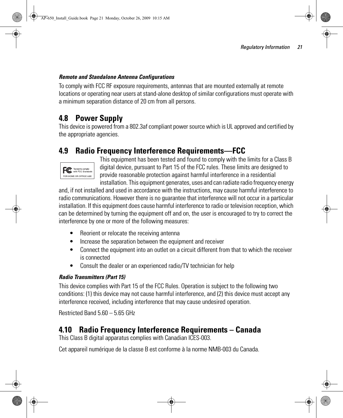 Regulatory Information 21Remote and Standalone Antenna ConfigurationsTo comply with FCC RF exposure requirements, antennas that are mounted externally at remote locations or operating near users at stand-alone desktop of similar configurations must operate with a minimum separation distance of 20 cm from all persons.4.8    Power SupplyThis device is powered from a 802.3af compliant power source which is UL approved and certified by the appropriate agencies.4.9    Radio Frequency Interference Requirements—FCCThis equipment has been tested and found to comply with the limits for a Class B digital device, pursuant to Part 15 of the FCC rules. These limits are designed to provide reasonable protection against harmful interference in a residential installation. This equipment generates, uses and can radiate radio frequency energy and, if not installed and used in accordance with the instructions, may cause harmful interference to radio communications. However there is no guarantee that interference will not occur in a particular installation. If this equipment does cause harmful interference to radio or television reception, which can be determined by turning the equipment off and on, the user is encouraged to try to correct the interference by one or more of the following measures:• Reorient or relocate the receiving antenna• Increase the separation between the equipment and receiver• Connect the equipment into an outlet on a circuit different from that to which the receiver is connected• Consult the dealer or an experienced radio/TV technician for helpRadio Transmitters (Part 15)This device complies with Part 15 of the FCC Rules. Operation is subject to the following two conditions: (1) this device may not cause harmful interference, and (2) this device must accept any interference received, including interference that may cause undesired operation.Restricted Band 5.60 – 5.65 GHz 4.10    Radio Frequency Interference Requirements – Canada This Class B digital apparatus complies with Canadian ICES-003.Cet appareil numérique de la classe B est conforme à la norme NMB-003 du Canada.AP-650_Install_Guide.book  Page 21  Monday, October 26, 2009  10:15 AM