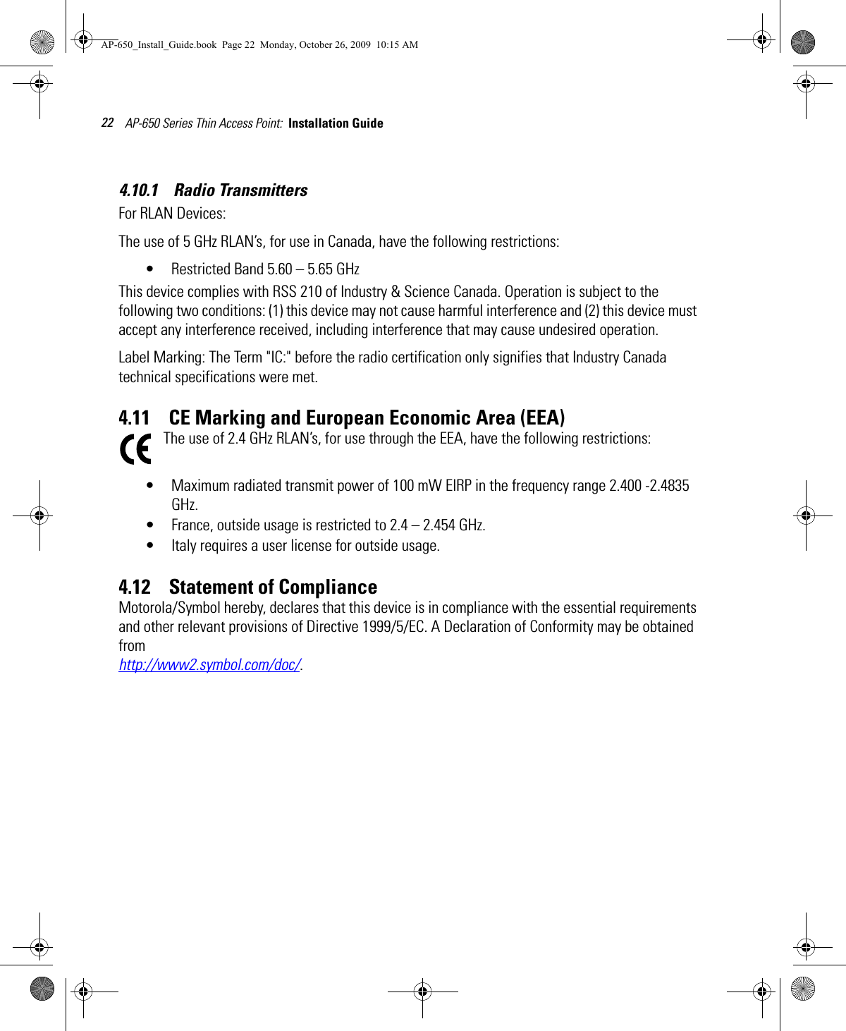 AP-650 Series Thin Access Point:  Installation Guide 224.10.1    Radio TransmittersFor RLAN Devices:The use of 5 GHz RLAN’s, for use in Canada, have the following restrictions:• Restricted Band 5.60 – 5.65 GHz This device complies with RSS 210 of Industry &amp; Science Canada. Operation is subject to the following two conditions: (1) this device may not cause harmful interference and (2) this device must accept any interference received, including interference that may cause undesired operation.Label Marking: The Term &quot;IC:&quot; before the radio certification only signifies that Industry Canada technical specifications were met.4.11    CE Marking and European Economic Area (EEA)The use of 2.4 GHz RLAN’s, for use through the EEA, have the following restrictions:• Maximum radiated transmit power of 100 mW EIRP in the frequency range 2.400 -2.4835 GHz.• France, outside usage is restricted to 2.4 – 2.454 GHz. • Italy requires a user license for outside usage.4.12    Statement of ComplianceMotorola/Symbol hereby, declares that this device is in compliance with the essential requirements and other relevant provisions of Directive 1999/5/EC. A Declaration of Conformity may be obtained from http://www2.symbol.com/doc/.AP-650_Install_Guide.book  Page 22  Monday, October 26, 2009  10:15 AM