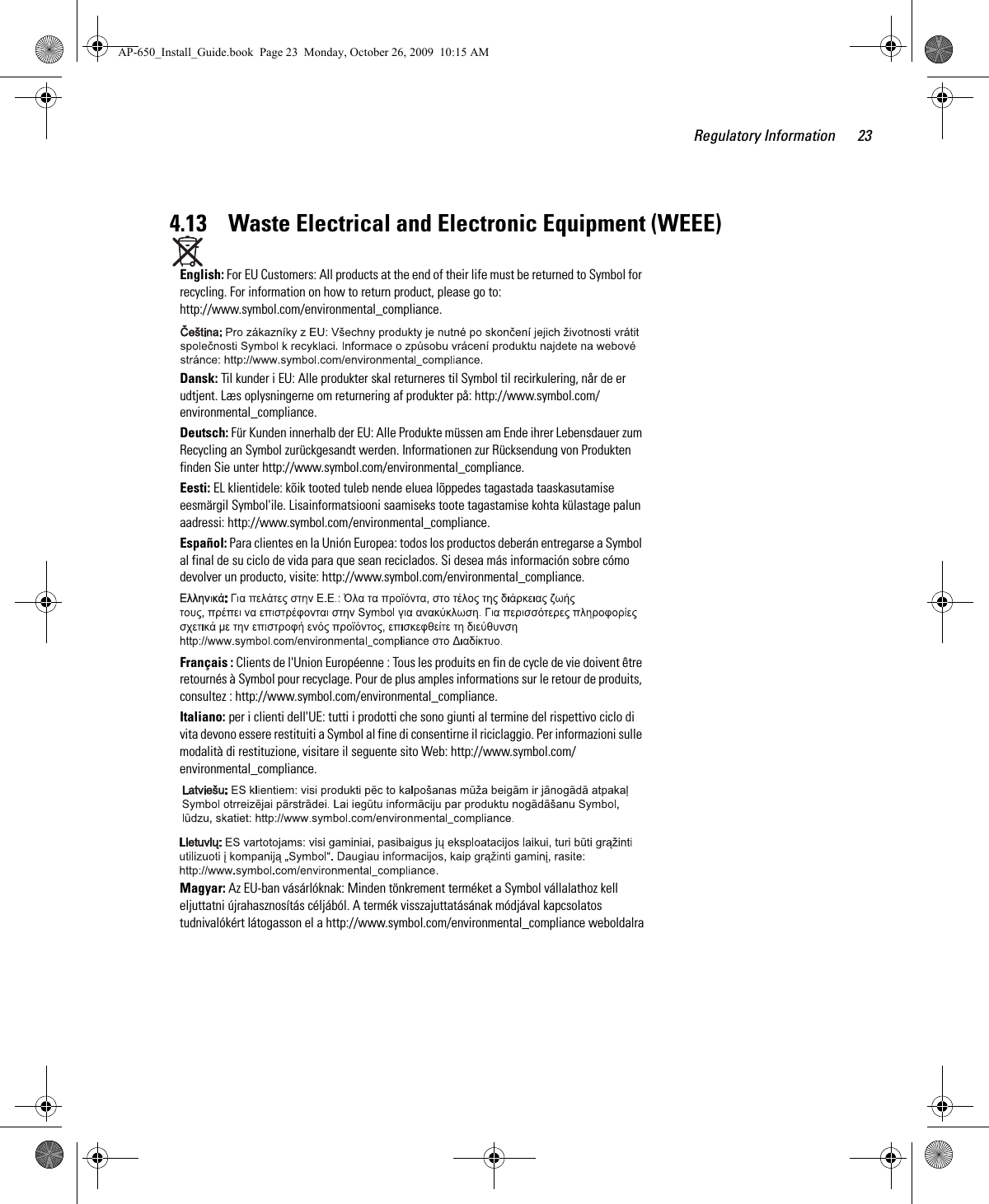 Regulatory Information 234.13    Waste Electrical and Electronic Equipment (WEEE)English: For EU Customers: All products at the end of their life must be returned to Symbol for recycling. For information on how to return product, please go to: http://www.symbol.com/environmental_compliance.Dansk: Til kunder i EU: Alle produkter skal returneres til Symbol til recirkulering, når de er udtjent. Læs oplysningerne om returnering af produkter på: http://www.symbol.com/environmental_compliance.Deutsch: Für Kunden innerhalb der EU: Alle Produkte müssen am Ende ihrer Lebensdauer zum Recycling an Symbol zurückgesandt werden. Informationen zur Rücksendung von Produkten finden Sie unter http://www.symbol.com/environmental_compliance.Eesti: EL klientidele: kõik tooted tuleb nende eluea lõppedes tagastada taaskasutamise eesmärgil Symbol&apos;ile. Lisainformatsiooni saamiseks toote tagastamise kohta külastage palun aadressi: http://www.symbol.com/environmental_compliance.Español: Para clientes en la Unión Europea: todos los productos deberán entregarse a Symbol al final de su ciclo de vida para que sean reciclados. Si desea más información sobre cómo devolver un producto, visite: http://www.symbol.com/environmental_compliance.Français : Clients de l&apos;Union Européenne : Tous les produits en fin de cycle de vie doivent être retournés à Symbol pour recyclage. Pour de plus amples informations sur le retour de produits, consultez : http://www.symbol.com/environmental_compliance.Italiano: per i clienti dell&apos;UE: tutti i prodotti che sono giunti al termine del rispettivo ciclo di vita devono essere restituiti a Symbol al fine di consentirne il riciclaggio. Per informazioni sulle modalità di restituzione, visitare il seguente sito Web: http://www.symbol.com/environmental_compliance. Magyar: Az EU-ban vásárlóknak: Minden tönkrement terméket a Symbol vállalathoz kell eljuttatni újrahasznosítás céljából. A termék visszajuttatásának módjával kapcsolatos tudnivalókért látogasson el a http://www.symbol.com/environmental_compliance weboldalraAP-650_Install_Guide.book  Page 23  Monday, October 26, 2009  10:15 AM