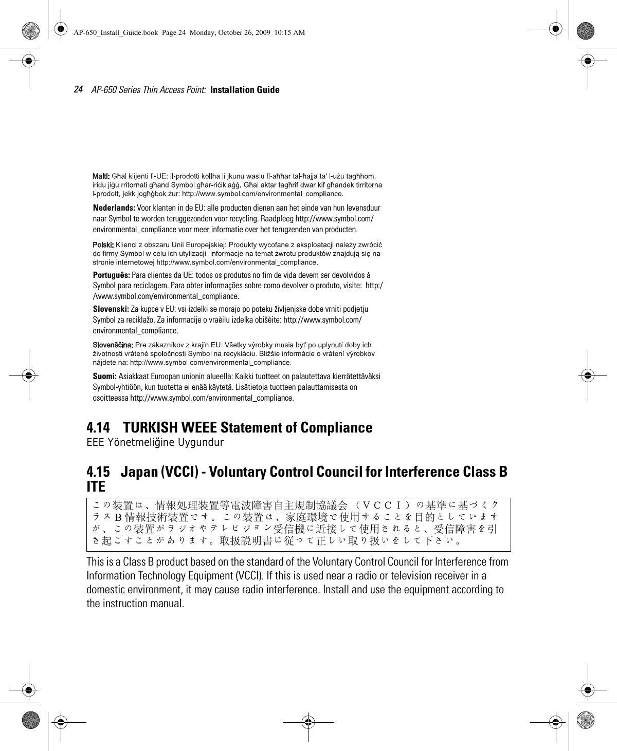 AP-650 Series Thin Access Point:  Installation Guide 244.14    TURKISH WEEE Statement of ComplianceEEE Yönetmeliğine Uygundur4.15    Japan (VCCI) - Voluntary Control Council for Interference Class B ITE This is a Class B product based on the standard of the Voluntary Control Council for Interference from Information Technology Equipment (VCCI). If this is used near a radio or television receiver in a domestic environment, it may cause radio interference. Install and use the equipment according to the instruction manual.この装置は、情報処理装置等電波障害自主規制協議会 （ＶＣＣＩ）の基準に基づくクラス B情報技術装置です。この装置は、家庭環境で使用することを目的としていますが、この装置がラジオやテレビジョン受信機に近接して使用されると、受信障害を引き起こすことがあります。 取扱説明書に従って正しい取り扱いをして下さい。Nederlands: Voor klanten in de EU: alle producten dienen aan het einde van hun levensduur naar Symbol te worden teruggezonden voor recycling. Raadpleeg http://www.symbol.com/environmental_compliance voor meer informatie over het terugzenden van producten.Português: Para clientes da UE: todos os produtos no fim de vida devem ser devolvidos à Symbol para reciclagem. Para obter informações sobre como devolver o produto, visite:  http://www.symbol.com/environmental_compliance.Slovenski: Za kupce v EU: vsi izdelki se morajo po poteku življenjske dobe vrniti podjetju Symbol za reciklažo. Za informacije o vraèilu izdelka obišèite: http://www.symbol.com/environmental_compliance.Suomi: Asiakkaat Euroopan unionin alueella: Kaikki tuotteet on palautettava kierrätettäväksi Symbol-yhtiöön, kun tuotetta ei enää käytetä. Lisätietoja tuotteen palauttamisesta on osoitteessa http://www.symbol.com/environmental_compliance.AP-650_Install_Guide.book  Page 24  Monday, October 26, 2009  10:15 AM