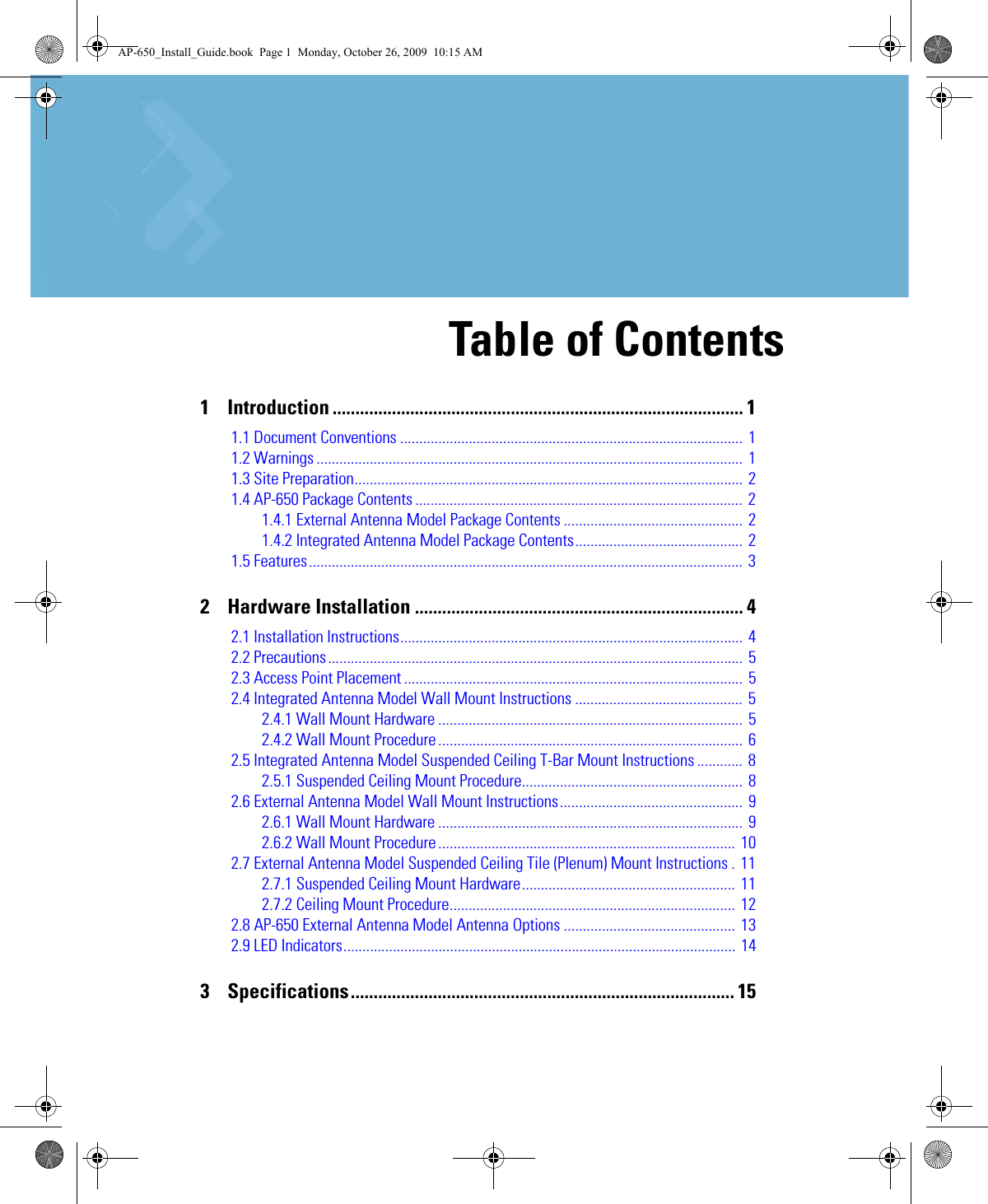 1    Introduction .......................................................................................... 11.1 Document Conventions .......................................................................................... 11.2 Warnings ................................................................................................................ 11.3 Site Preparation...................................................................................................... 21.4 AP-650 Package Contents ...................................................................................... 21.4.1 External Antenna Model Package Contents ............................................... 21.4.2 Integrated Antenna Model Package Contents............................................ 21.5 Features.................................................................................................................. 32    Hardware Installation ........................................................................ 42.1 Installation Instructions.......................................................................................... 42.2 Precautions............................................................................................................. 52.3 Access Point Placement ......................................................................................... 52.4 Integrated Antenna Model Wall Mount Instructions ............................................ 52.4.1 Wall Mount Hardware ................................................................................ 52.4.2 Wall Mount Procedure ................................................................................  62.5 Integrated Antenna Model Suspended Ceiling T-Bar Mount Instructions ............ 82.5.1 Suspended Ceiling Mount Procedure.......................................................... 82.6 External Antenna Model Wall Mount Instructions................................................  92.6.1 Wall Mount Hardware ................................................................................ 92.6.2 Wall Mount Procedure ..............................................................................  102.7 External Antenna Model Suspended Ceiling Tile (Plenum) Mount Instructions . 112.7.1 Suspended Ceiling Mount Hardware........................................................ 112.7.2 Ceiling Mount Procedure........................................................................... 122.8 AP-650 External Antenna Model Antenna Options ............................................. 132.9 LED Indicators....................................................................................................... 143    Specifications.................................................................................... 15Table of ContentsAP-650_Install_Guide.book  Page 1  Monday, October 26, 2009  10:15 AM