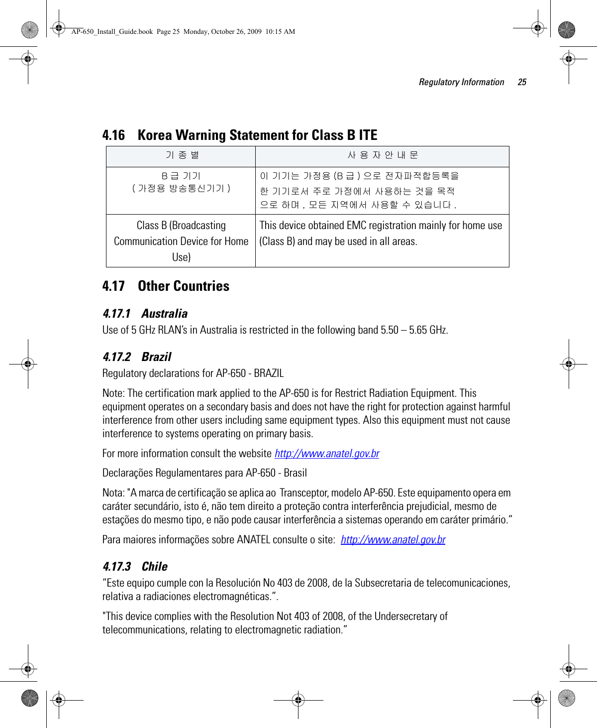 Regulatory Information 254.16    Korea Warning Statement for Class B ITE4.17    Other Countries4.17.1    AustraliaUse of 5 GHz RLAN’s in Australia is restricted in the following band 5.50 – 5.65 GHz.4.17.2    BrazilRegulatory declarations for AP-650 - BRAZILNote: The certification mark applied to the AP-650 is for Restrict Radiation Equipment. This equipment operates on a secondary basis and does not have the right for protection against harmful interference from other users including same equipment types. Also this equipment must not cause interference to systems operating on primary basis. For more information consult the website http://www.anatel.gov.brDeclarações Regulamentares para AP-650 - BrasilNota: &quot;A marca de certificação se aplica ao  Transceptor, modelo AP-650. Este equipamento opera em caráter secundário, isto é, não tem direito a proteção contra interferência prejudicial, mesmo de estações do mesmo tipo, e não pode causar interferência a sistemas operando em caráter primário.”Para maiores informações sobre ANATEL consulte o site:  http://www.anatel.gov.br4.17.3    Chile“Este equipo cumple con la Resolución No 403 de 2008, de la Subsecretaria de telecomunicaciones, relativa a radiaciones electromagnéticas.”.&quot;This device complies with the Resolution Not 403 of 2008, of the Undersecretary of telecommunications, relating to electromagnetic radiation.”   기 종 별 사 용 자 안 내 문B급 기기 ( 가정용 방송통신기기 )이 기기는 가정용 (B 급 ) 으로 전자파적합등록을한 기기로서 주로 가정에서 사용하는 것을 목적으로 하며 , 모든 지역에서 사용할 수 있습니다 .Class B (Broadcasting Communication Device for Home Use) This device obtained EMC registration mainly for home use (Class B) and may be used in all areas.AP-650_Install_Guide.book  Page 25  Monday, October 26, 2009  10:15 AM