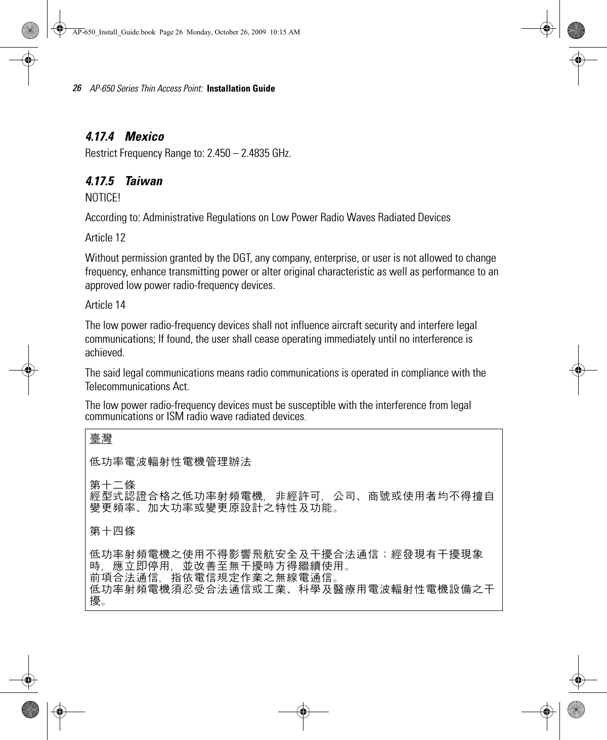 AP-650 Series Thin Access Point:  Installation Guide 264.17.4    Mexico  Restrict Frequency Range to: 2.450 – 2.4835 GHz.4.17.5    Taiwan NOTICE!According to: Administrative Regulations on Low Power Radio Waves Radiated DevicesArticle 12Without permission granted by the DGT, any company, enterprise, or user is not allowed to change frequency, enhance transmitting power or alter original characteristic as well as performance to an approved low power radio-frequency devices.Article 14The low power radio-frequency devices shall not influence aircraft security and interfere legal communications; If found, the user shall cease operating immediately until no interference is achieved.The said legal communications means radio communications is operated in compliance with the Telecommunications Act.The low power radio-frequency devices must be susceptible with the interference from legal communications or ISM radio wave radiated devices.臺灣低功率電波輻射性電機管理辦法第十二條經型式認證合格之低功率射頻電機，非經許可，公司、商號或使用者均不得擅自變更頻率、加大功率或變更原設計之特性及功能。第十四條低功率射頻電機之使用不得影響飛航安全及干擾合法通信；經發現有干擾現象時，應立即停用，並改善至無干擾時方得繼續使用。前項合法通信，指依電信規定作業之無線電通信。低功率射頻電機須忍受合法通信或工業、科學及醫療用電波輻射性電機設備之干擾。AP-650_Install_Guide.book  Page 26  Monday, October 26, 2009  10:15 AM