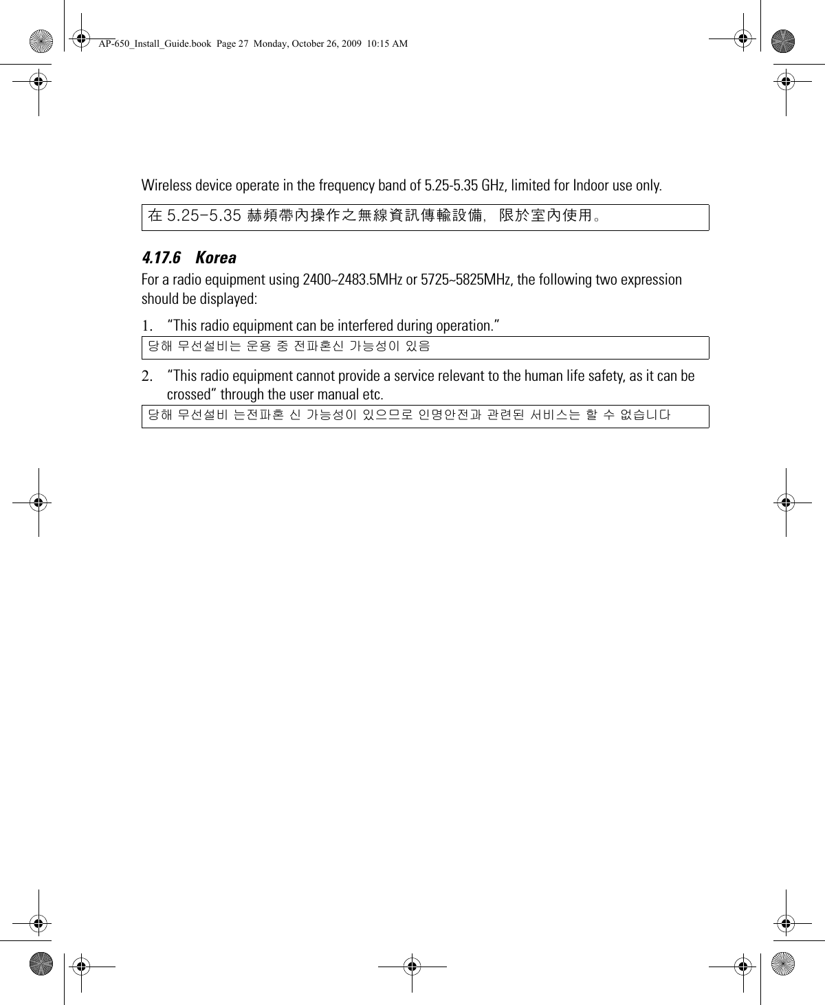 Wireless device operate in the frequency band of 5.25-5.35 GHz, limited for Indoor use only.4.17.6    KoreaFor a radio equipment using 2400~2483.5MHz or 5725~5825MHz, the following two expression should be displayed:1. “This radio equipment can be interfered during operation.”2. “This radio equipment cannot provide a service relevant to the human life safety, as it can be crossed” through the user manual etc. 在 5.25-5.35 赫頻帶內操作之無線資訊傳輸設備，限於室內使用。당해 무선설비는 운용 중 전파혼신 가능성이 있음당해 무선설비 는전파혼 신 가능성이 있으므로 인명안전과 관련된 서비스는 할 수 없습니다AP-650_Install_Guide.book  Page 27  Monday, October 26, 2009  10:15 AM