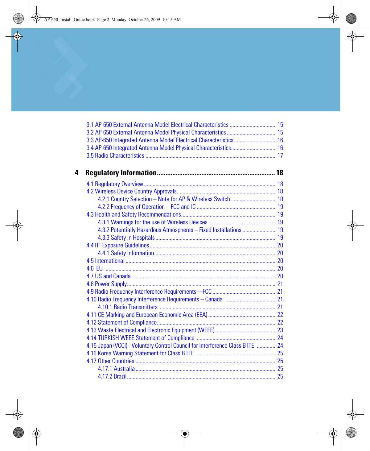 3.1 AP-650 External Antenna Model Electrical Characteristics ................................  153.2 AP-650 External Antenna Model Physical Characteristics .................................. 153.3 AP-650 Integrated Antenna Model Electrical Characteristics............................. 163.4 AP-650 Integrated Antenna Model Physical Characteristics............................... 163.5 Radio Characteristics ........................................................................................... 174    Regulatory Information..................................................................... 184.1 Regulatory Overview ............................................................................................ 184.2 Wireless Device Country Approvals..................................................................... 184.2.1 Country Selection – Note for AP &amp; Wireless Switch ...............................  184.2.2 Frequency of Operation – FCC and IC ....................................................... 194.3 Health and Safety Recommendations.................................................................. 194.3.1 Warnings for the use of Wireless Devices............................................... 194.3.2 Potentially Hazardous Atmospheres – Fixed Installations ....................... 194.3.3 Safety in Hospitals .................................................................................... 194.4 RF Exposure Guidelines........................................................................................ 204.4.1 Safety Information..................................................................................... 204.5 International ......................................................................................................... 204.6  EU ....................................................................................................................... 204.7 US and Canada..................................................................................................... 204.8 Power Supply........................................................................................................ 214.9 Radio Frequency Interference Requirements—FCC ............................................ 214.10 Radio Frequency Interference Requirements – Canada  ................................... 214.10.1 Radio Transmitters .................................................................................. 214.11 CE Marking and European Economic Area (EEA) ............................................... 224.12 Statement of Compliance................................................................................... 224.13 Waste Electrical and Electronic Equipment (WEEE) .......................................... 234.14 TURKISH WEEE Statement of Compliance ........................................................ 244.15 Japan (VCCI) - Voluntary Control Council for Interference Class B ITE  ............. 244.16 Korea Warning Statement for Class B ITE......................................................... 254.17 Other Countries .................................................................................................. 254.17.1 Australia .................................................................................................. 254.17.2 Brazil........................................................................................................ 25AP-650_Install_Guide.book  Page 2  Monday, October 26, 2009  10:15 AM