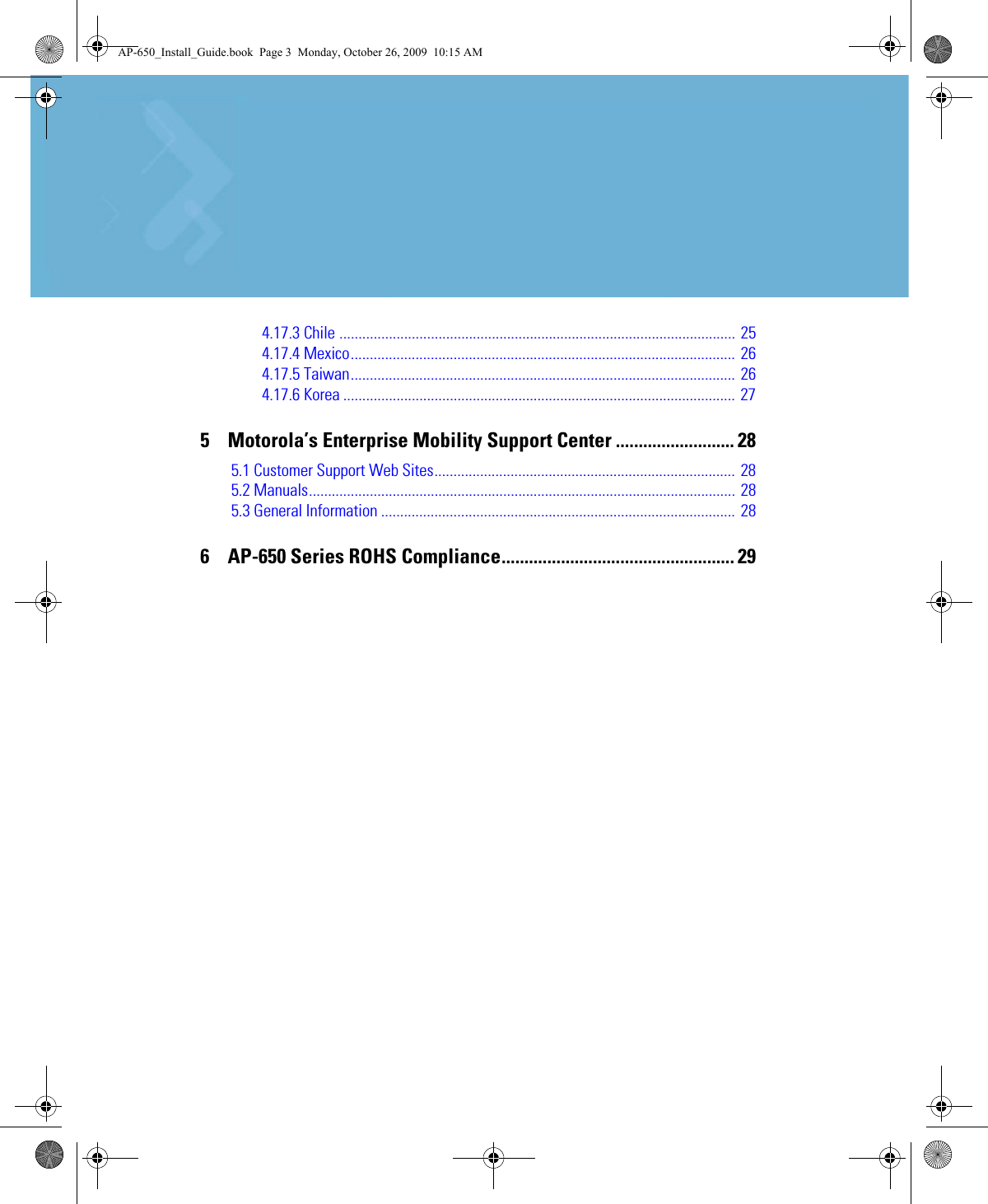 4.17.3 Chile ........................................................................................................ 254.17.4 Mexico..................................................................................................... 264.17.5 Taiwan..................................................................................................... 264.17.6 Korea ....................................................................................................... 275    Motorola’s Enterprise Mobility Support Center .......................... 285.1 Customer Support Web Sites............................................................................... 285.2 Manuals................................................................................................................ 285.3 General Information ............................................................................................. 286    AP-650 Series ROHS Compliance................................................... 29AP-650_Install_Guide.book  Page 3  Monday, October 26, 2009  10:15 AM