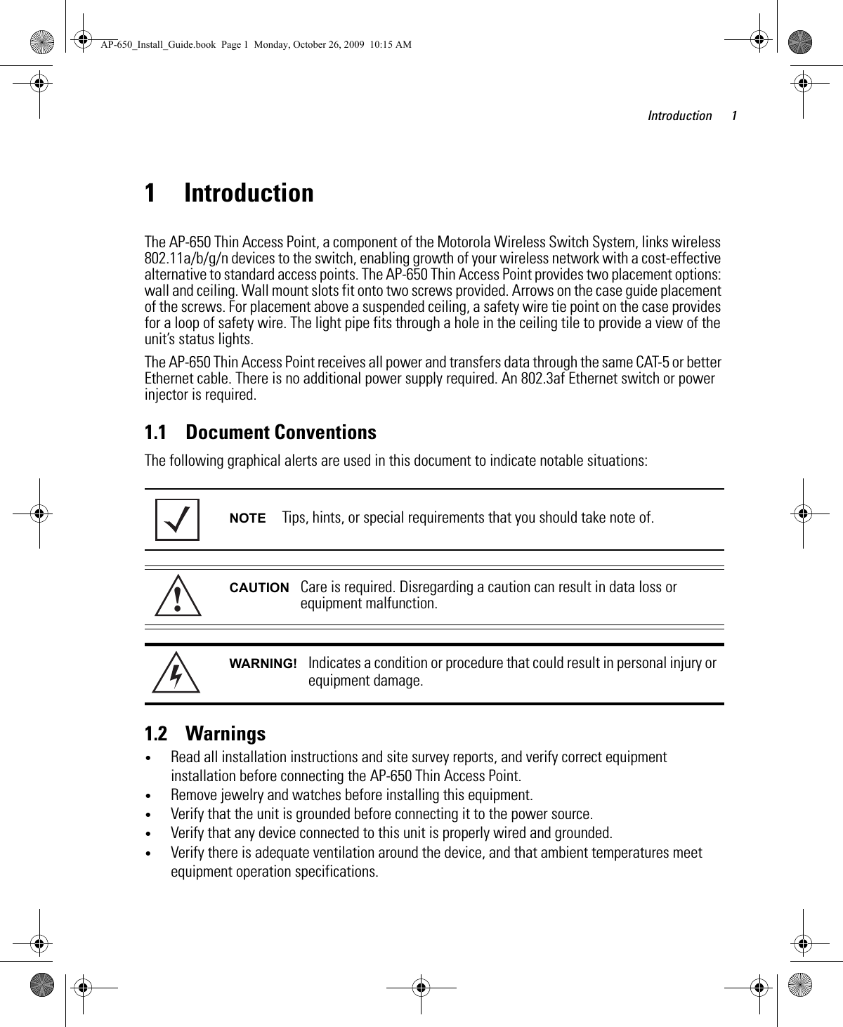 Introduction 11 IntroductionThe AP-650 Thin Access Point, a component of the Motorola Wireless Switch System, links wireless 802.11a/b/g/n devices to the switch, enabling growth of your wireless network with a cost-effective alternative to standard access points. The AP-650 Thin Access Point provides two placement options: wall and ceiling. Wall mount slots fit onto two screws provided. Arrows on the case guide placement of the screws. For placement above a suspended ceiling, a safety wire tie point on the case provides for a loop of safety wire. The light pipe fits through a hole in the ceiling tile to provide a view of the unit’s status lights.The AP-650 Thin Access Point receives all power and transfers data through the same CAT-5 or better Ethernet cable. There is no additional power supply required. An 802.3af Ethernet switch or power injector is required.1.1    Document ConventionsThe following graphical alerts are used in this document to indicate notable situations: 1.2    Warnings•Read all installation instructions and site survey reports, and verify correct equipment installation before connecting the AP-650 Thin Access Point.•Remove jewelry and watches before installing this equipment. •Verify that the unit is grounded before connecting it to the power source. •Verify that any device connected to this unit is properly wired and grounded.•Verify there is adequate ventilation around the device, and that ambient temperatures meet equipment operation specifications.NOTE Tips, hints, or special requirements that you should take note of.CAUTION Care is required. Disregarding a caution can result in data loss or equipment malfunction.WARNING! Indicates a condition or procedure that could result in personal injury or equipment damage.!AP-650_Install_Guide.book  Page 1  Monday, October 26, 2009  10:15 AM