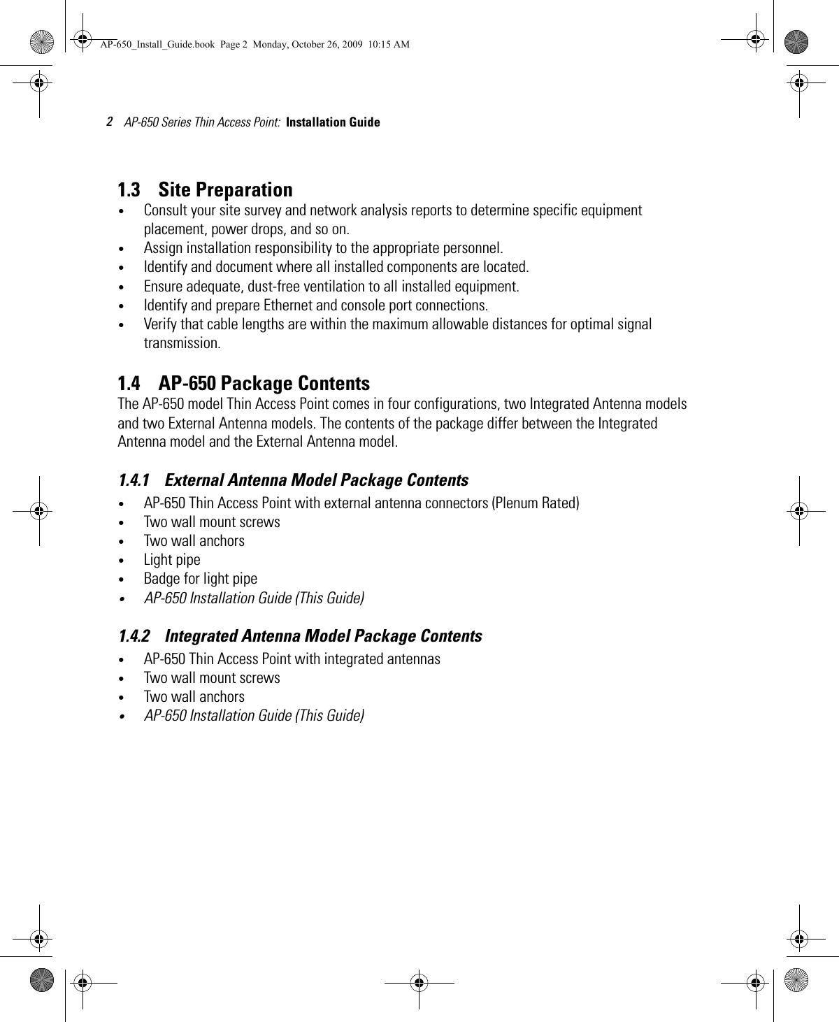 AP-650 Series Thin Access Point:  Installation Guide 21.3    Site Preparation•Consult your site survey and network analysis reports to determine specific equipment placement, power drops, and so on. •Assign installation responsibility to the appropriate personnel.•Identify and document where all installed components are located.•Ensure adequate, dust-free ventilation to all installed equipment.•Identify and prepare Ethernet and console port connections.•Verify that cable lengths are within the maximum allowable distances for optimal signal transmission.1.4    AP-650 Package ContentsThe AP-650 model Thin Access Point comes in four configurations, two Integrated Antenna models and two External Antenna models. The contents of the package differ between the Integrated Antenna model and the External Antenna model.1.4.1    External Antenna Model Package Contents•AP-650 Thin Access Point with external antenna connectors (Plenum Rated)•Two wall mount screws•Two wall anchors•Light pipe•Badge for light pipe•AP-650 Installation Guide (This Guide)1.4.2    Integrated Antenna Model Package Contents•AP-650 Thin Access Point with integrated antennas•Two wall mount screws•Two wall anchors•AP-650 Installation Guide (This Guide)AP-650_Install_Guide.book  Page 2  Monday, October 26, 2009  10:15 AM