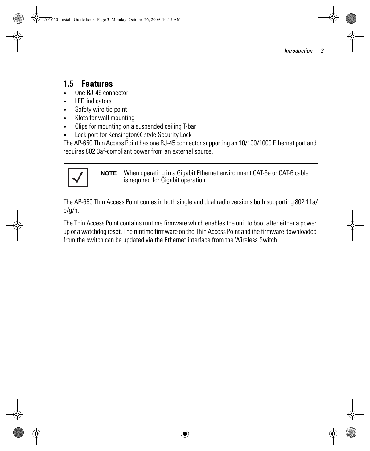 Introduction 31.5    Features•One RJ-45 connector•LED indicators•Safety wire tie point•Slots for wall mounting•Clips for mounting on a suspended ceiling T-bar•Lock port for Kensington® style Security LockThe AP-650 Thin Access Point has one RJ-45 connector supporting an 10/100/1000 Ethernet port and requires 802.3af-compliant power from an external source.The AP-650 Thin Access Point comes in both single and dual radio versions both supporting 802.11a/b/g/n.The Thin Access Point contains runtime firmware which enables the unit to boot after either a power up or a watchdog reset. The runtime firmware on the Thin Access Point and the firmware downloaded from the switch can be updated via the Ethernet interface from the Wireless Switch.NOTE When operating in a Gigabit Ethernet environment CAT-5e or CAT-6 cable is required for Gigabit operation.AP-650_Install_Guide.book  Page 3  Monday, October 26, 2009  10:15 AM