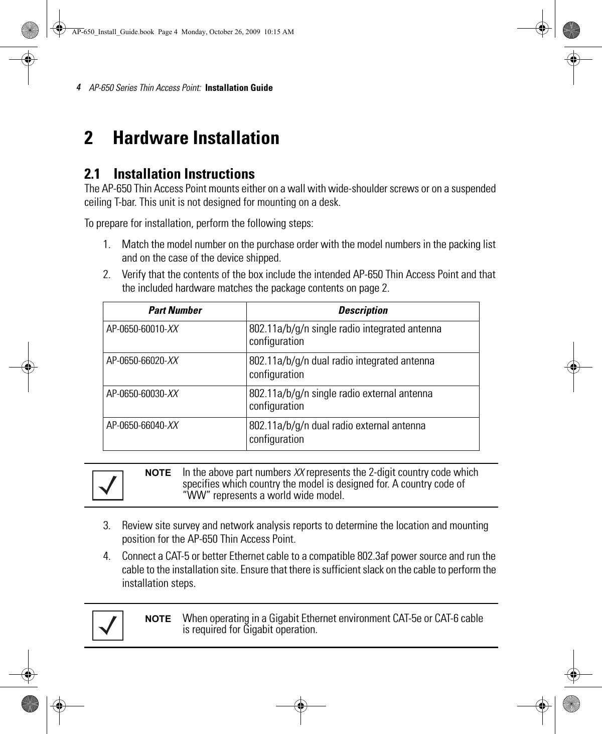 AP-650 Series Thin Access Point:  Installation Guide 42 Hardware Installation2.1    Installation InstructionsThe AP-650 Thin Access Point mounts either on a wall with wide-shoulder screws or on a suspended ceiling T-bar. This unit is not designed for mounting on a desk.To prepare for installation, perform the following steps:1. Match the model number on the purchase order with the model numbers in the packing list and on the case of the device shipped.2. Verify that the contents of the box include the intended AP-650 Thin Access Point and that the included hardware matches the package contents on page 2.3. Review site survey and network analysis reports to determine the location and mounting position for the AP-650 Thin Access Point.4. Connect a CAT-5 or better Ethernet cable to a compatible 802.3af power source and run the cable to the installation site. Ensure that there is sufficient slack on the cable to perform the installation steps.Part Number DescriptionAP-0650-60010-XX 802.11a/b/g/n single radio integrated antenna configurationAP-0650-66020-XX 802.11a/b/g/n dual radio integrated antenna configurationAP-0650-60030-XX 802.11a/b/g/n single radio external antenna configurationAP-0650-66040-XX 802.11a/b/g/n dual radio external antenna configurationNOTE In the above part numbers XX represents the 2-digit country code which specifies which country the model is designed for. A country code of “WW” represents a world wide model.NOTE When operating in a Gigabit Ethernet environment CAT-5e or CAT-6 cable is required for Gigabit operation.AP-650_Install_Guide.book  Page 4  Monday, October 26, 2009  10:15 AM