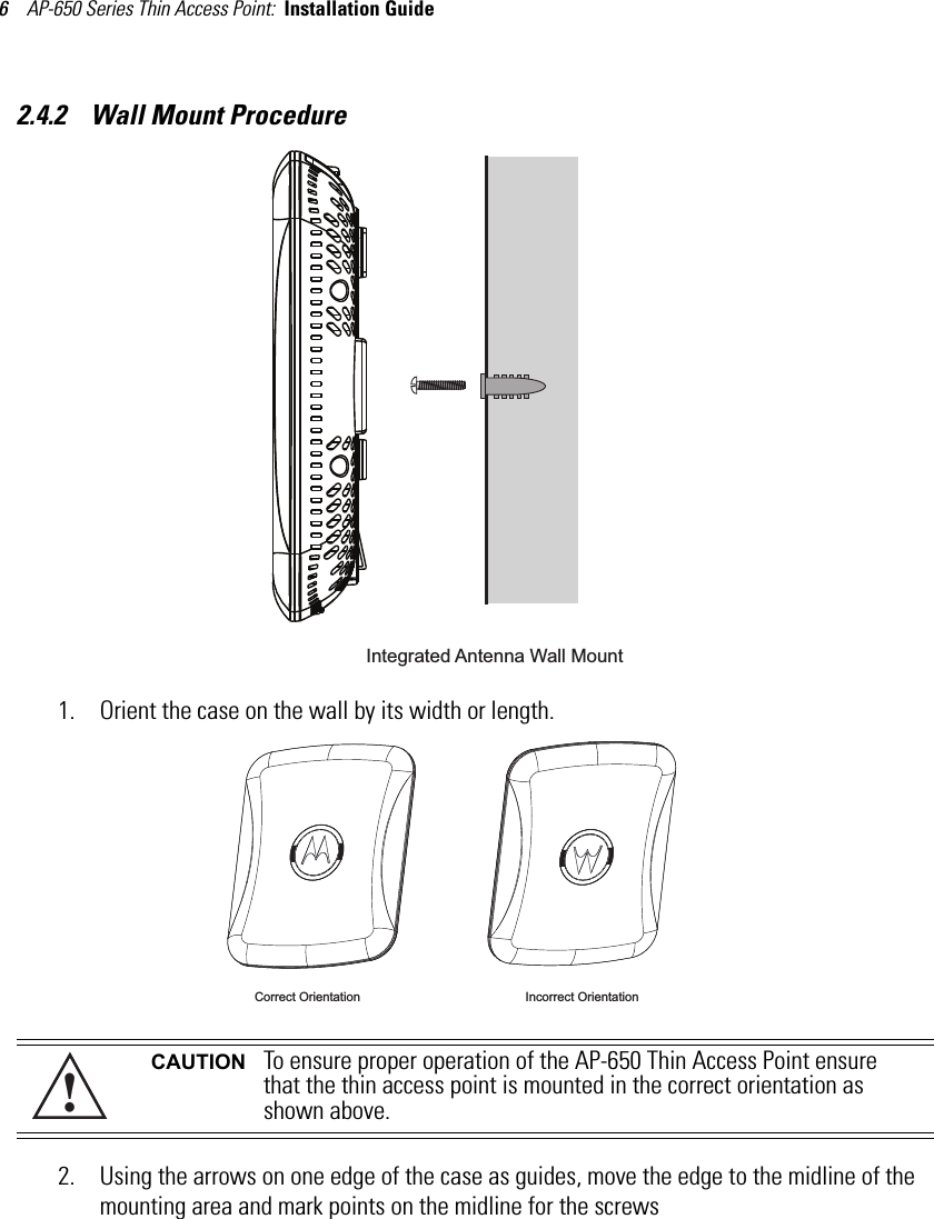 AP-650 Series Thin Access Point:  Installation Guide 62.4.2    Wall Mount Procedure1. Orient the case on the wall by its width or length.2. Using the arrows on one edge of the case as guides, move the edge to the midline of the mounting area and mark points on the midline for the screwsCAUTION To ensure proper operation of the AP-650 Thin Access Point ensure that the thin access point is mounted in the correct orientation as shown above.Integrated Antenna Wall Mount Correct Orientation Incorrect Orientation!