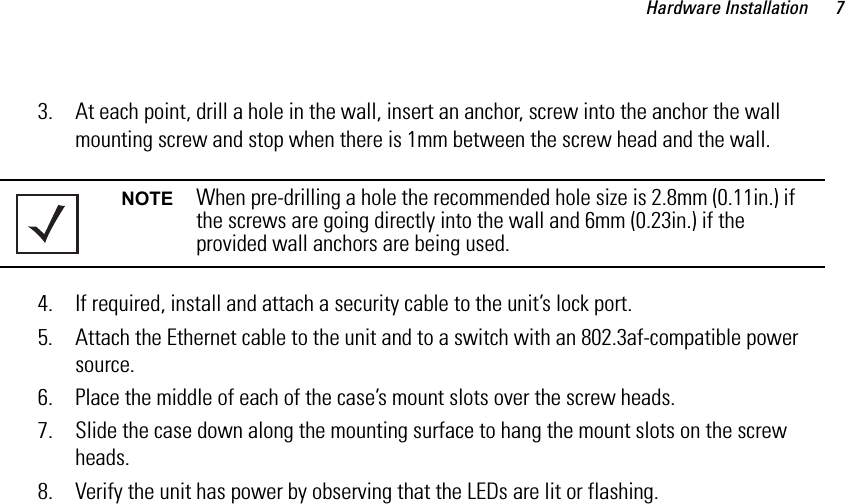 Hardware Installation 73. At each point, drill a hole in the wall, insert an anchor, screw into the anchor the wall mounting screw and stop when there is 1mm between the screw head and the wall.4. If required, install and attach a security cable to the unit’s lock port.5. Attach the Ethernet cable to the unit and to a switch with an 802.3af-compatible power source.6. Place the middle of each of the case’s mount slots over the screw heads.7. Slide the case down along the mounting surface to hang the mount slots on the screw heads.8. Verify the unit has power by observing that the LEDs are lit or flashing.NOTE When pre-drilling a hole the recommended hole size is 2.8mm (0.11in.) if the screws are going directly into the wall and 6mm (0.23in.) if the provided wall anchors are being used.