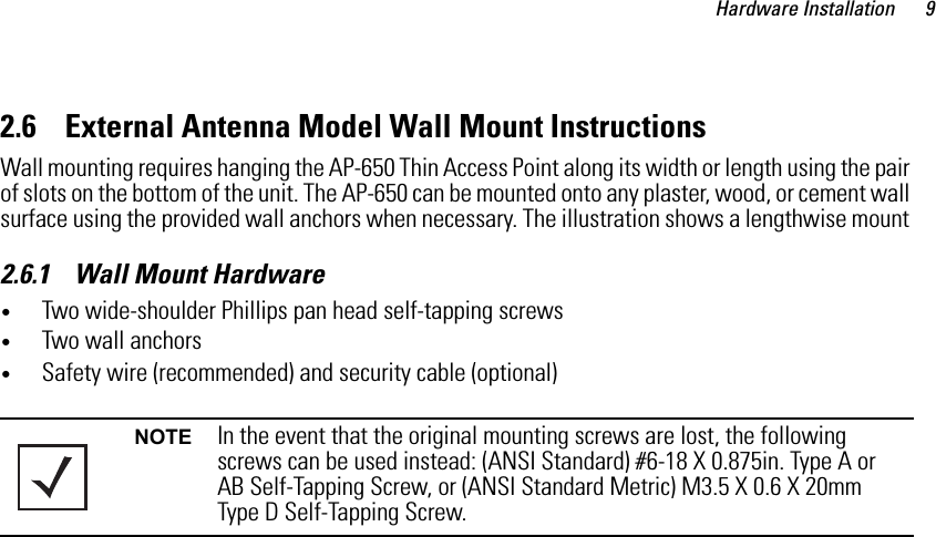 Hardware Installation 92.6    External Antenna Model Wall Mount InstructionsWall mounting requires hanging the AP-650 Thin Access Point along its width or length using the pair of slots on the bottom of the unit. The AP-650 can be mounted onto any plaster, wood, or cement wall surface using the provided wall anchors when necessary. The illustration shows a lengthwise mount 2.6.1    Wall Mount Hardware•Two wide-shoulder Phillips pan head self-tapping screws•Two wall anchors•Safety wire (recommended) and security cable (optional)NOTE In the event that the original mounting screws are lost, the following screws can be used instead: (ANSI Standard) #6-18 X 0.875in. Type A or AB Self-Tapping Screw, or (ANSI Standard Metric) M3.5 X 0.6 X 20mm Type D Self-Tapping Screw.