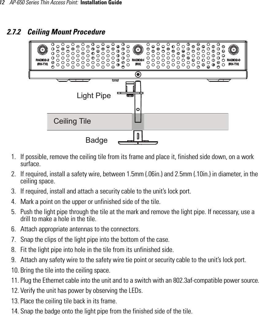 AP-650 Series Thin Access Point:  Installation Guide 122.7.2    Ceiling Mount Procedure1. If possible, remove the ceiling tile from its frame and place it, finished side down, on a work surface.2. If required, install a safety wire, between 1.5mm (.06in.) and 2.5mm (.10in.) in diameter, in the ceiling space.3. If required, install and attach a security cable to the unit’s lock port.4. Mark a point on the upper or unfinished side of the tile.5. Push the light pipe through the tile at the mark and remove the light pipe. If necessary, use a drill to make a hole in the tile.6. Attach appropriate antennas to the connectors.7. Snap the clips of the light pipe into the bottom of the case.8. Fit the light pipe into hole in the tile from its unfinished side.9. Attach any safety wire to the safety wire tie point or security cable to the unit’s lock port.10. Bring the tile into the ceiling space.11. Plug the Ethernet cable into the unit and to a switch with an 802.3af-compatible power source.12. Verify the unit has power by observing the LEDs.13. Place the ceiling tile back in its frame.14. Snap the badge onto the light pipe from the finished side of the tile.BadgeCeiling TileLight Pipe