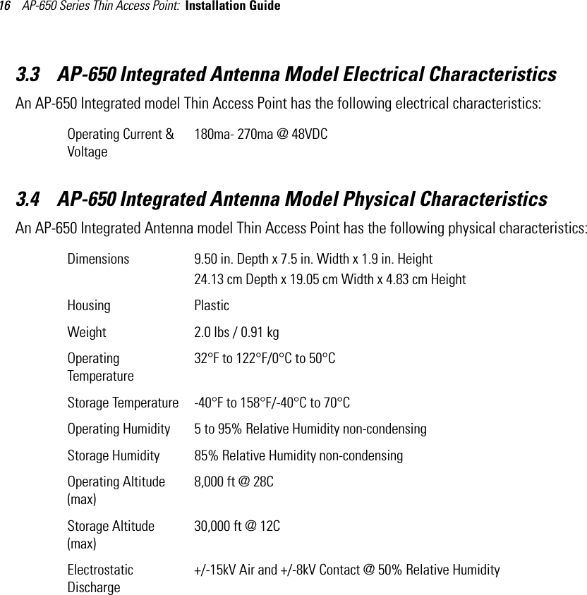 AP-650 Series Thin Access Point:  Installation Guide 163.3    AP-650 Integrated Antenna Model Electrical CharacteristicsAn AP-650 Integrated model Thin Access Point has the following electrical characteristics:  3.4    AP-650 Integrated Antenna Model Physical CharacteristicsAn AP-650 Integrated Antenna model Thin Access Point has the following physical characteristics:  Operating Current &amp; Voltage180ma- 270ma @ 48VDCDimensions 9.50 in. Depth x 7.5 in. Width x 1.9 in. Height24.13 cm Depth x 19.05 cm Width x 4.83 cm HeightHousing PlasticWeight 2.0 lbs / 0.91 kgOperating Temperature32°F to 122°F/0°C to 50°CStorage Temperature -40°F to 158°F/-40°C to 70°COperating Humidity 5 to 95% Relative Humidity non-condensingStorage Humidity 85% Relative Humidity non-condensingOperating Altitude(max)8,000 ft @ 28CStorage Altitude(max)30,000 ft @ 12CElectrostatic Discharge+/-15kV Air and +/-8kV Contact @ 50% Relative Humidity