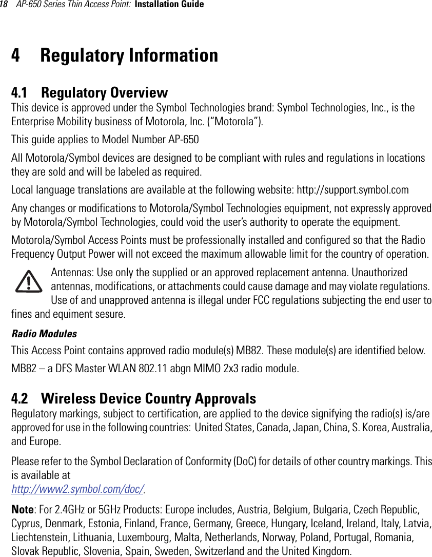 AP-650 Series Thin Access Point:  Installation Guide 184 Regulatory Information4.1    Regulatory OverviewThis device is approved under the Symbol Technologies brand: Symbol Technologies, Inc., is the Enterprise Mobility business of Motorola, Inc. (“Motorola”).This guide applies to Model Number AP-650All Motorola/Symbol devices are designed to be compliant with rules and regulations in locations they are sold and will be labeled as required. Local language translations are available at the following website: http://support.symbol.comAny changes or modifications to Motorola/Symbol Technologies equipment, not expressly approved by Motorola/Symbol Technologies, could void the user’s authority to operate the equipment.Motorola/Symbol Access Points must be professionally installed and configured so that the Radio Frequency Output Power will not exceed the maximum allowable limit for the country of operation.Antennas: Use only the supplied or an approved replacement antenna. Unauthorized antennas, modifications, or attachments could cause damage and may violate regulations.  Use of and unapproved antenna is illegal under FCC regulations subjecting the end user to fines and equiment sesure.Radio ModulesThis Access Point contains approved radio module(s) MB82. These module(s) are identified below. MB82 – a DFS Master WLAN 802.11 abgn MIMO 2x3 radio module. 4.2    Wireless Device Country ApprovalsRegulatory markings, subject to certification, are applied to the device signifying the radio(s) is/are approved for use in the following countries:  United States, Canada, Japan, China, S. Korea, Australia, and Europe.Please refer to the Symbol Declaration of Conformity (DoC) for details of other country markings. This is available at http://www2.symbol.com/doc/.Note: For 2.4GHz or 5GHz Products: Europe includes, Austria, Belgium, Bulgaria, Czech Republic, Cyprus, Denmark, Estonia, Finland, France, Germany, Greece, Hungary, Iceland, Ireland, Italy, Latvia, Liechtenstein, Lithuania, Luxembourg, Malta, Netherlands, Norway, Poland, Portugal, Romania, Slovak Republic, Slovenia, Spain, Sweden, Switzerland and the United Kingdom.