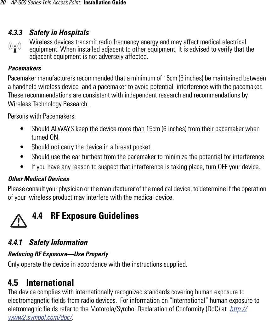 AP-650 Series Thin Access Point:  Installation Guide 204.3.3    Safety in HospitalsWireless devices transmit radio frequency energy and may affect medical electrical equipment. When installed adjacent to other equipment, it is advised to verify that the adjacent equipment is not adversely affected.PacemakersPacemaker manufacturers recommended that a minimum of 15cm (6 inches) be maintained between a handheld wireless device  and a pacemaker to avoid potential  interference with the pacemaker. These recommendations are consistent with independent research and recommendations by Wireless Technology Research.Persons with Pacemakers:• Should ALWAYS keep the device more than 15cm (6 inches) from their pacemaker when turned ON.• Should not carry the device in a breast pocket.• Should use the ear furthest from the pacemaker to minimize the potential for interference.• If you have any reason to suspect that interference is taking place, turn OFF your device. Other Medical DevicesPlease consult your physician or the manufacturer of the medical device, to determine if the operation of your  wireless product may interfere with the medical device.4.4    RF Exposure Guidelines4.4.1    Safety InformationReducing RF Exposure—Use ProperlyOnly operate the device in accordance with the instructions supplied.4.5    InternationalThe device complies with internationally recognized standards covering human exposure to electromagnetic fields from radio devices.  For information on “International” human exposure to eletromagnic fields refer to the Motorola/Symbol Declaration of Conformity (DoC) at  http://www2.symbol.com/doc/.