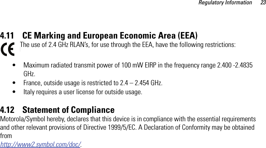 Regulatory Information 234.11    CE Marking and European Economic Area (EEA)The use of 2.4 GHz RLAN’s, for use through the EEA, have the following restrictions:• Maximum radiated transmit power of 100 mW EIRP in the frequency range 2.400 -2.4835 GHz.• France, outside usage is restricted to 2.4 – 2.454 GHz. • Italy requires a user license for outside usage.4.12    Statement of ComplianceMotorola/Symbol hereby, declares that this device is in compliance with the essential requirements and other relevant provisions of Directive 1999/5/EC. A Declaration of Conformity may be obtained from http://www2.symbol.com/doc/.
