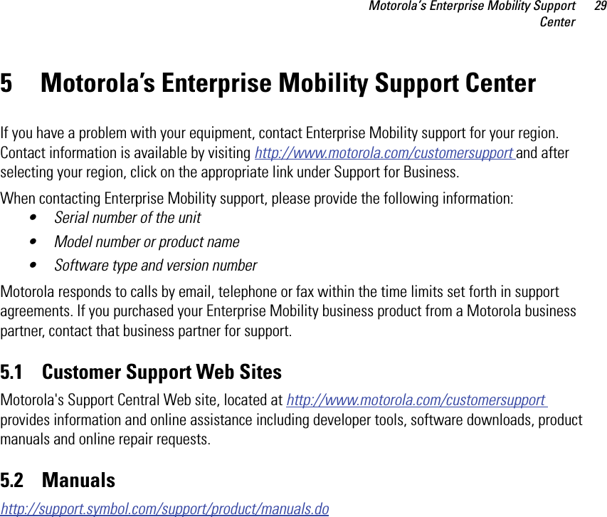 Motorola’s Enterprise Mobility SupportCenter295 Motorola’s Enterprise Mobility Support CenterIf you have a problem with your equipment, contact Enterprise Mobility support for your region. Contact information is available by visiting http://www.motorola.com/customersupport and after selecting your region, click on the appropriate link under Support for Business.When contacting Enterprise Mobility support, please provide the following information:• Serial number of the unit• Model number or product name• Software type and version numberMotorola responds to calls by email, telephone or fax within the time limits set forth in support agreements. If you purchased your Enterprise Mobility business product from a Motorola business partner, contact that business partner for support.5.1    Customer Support Web SitesMotorola&apos;s Support Central Web site, located at http://www.motorola.com/customersupport provides information and online assistance including developer tools, software downloads, product manuals and online repair requests.5.2    Manualshttp://support.symbol.com/support/product/manuals.do