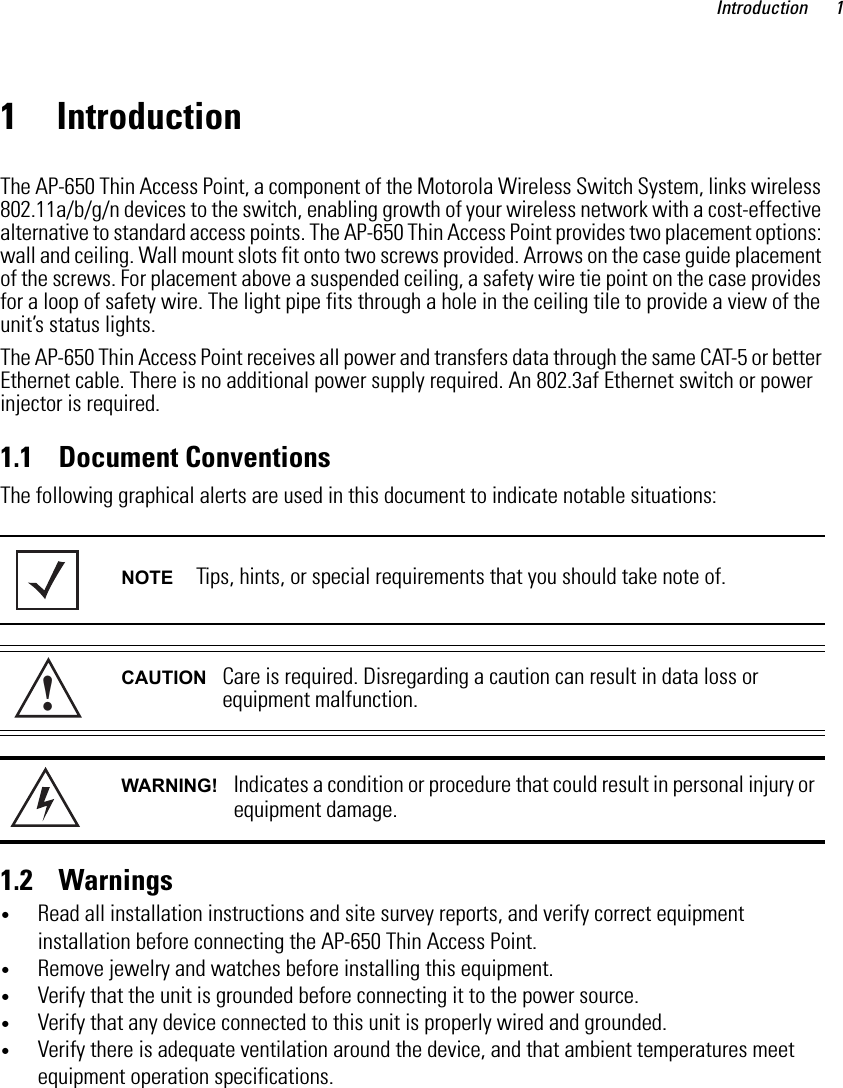 Introduction 11 IntroductionThe AP-650 Thin Access Point, a component of the Motorola Wireless Switch System, links wireless 802.11a/b/g/n devices to the switch, enabling growth of your wireless network with a cost-effective alternative to standard access points. The AP-650 Thin Access Point provides two placement options: wall and ceiling. Wall mount slots fit onto two screws provided. Arrows on the case guide placement of the screws. For placement above a suspended ceiling, a safety wire tie point on the case provides for a loop of safety wire. The light pipe fits through a hole in the ceiling tile to provide a view of the unit’s status lights.The AP-650 Thin Access Point receives all power and transfers data through the same CAT-5 or better Ethernet cable. There is no additional power supply required. An 802.3af Ethernet switch or power injector is required.1.1    Document ConventionsThe following graphical alerts are used in this document to indicate notable situations: 1.2    Warnings•Read all installation instructions and site survey reports, and verify correct equipment installation before connecting the AP-650 Thin Access Point.•Remove jewelry and watches before installing this equipment. •Verify that the unit is grounded before connecting it to the power source. •Verify that any device connected to this unit is properly wired and grounded.•Verify there is adequate ventilation around the device, and that ambient temperatures meet equipment operation specifications.NOTE Tips, hints, or special requirements that you should take note of.CAUTION Care is required. Disregarding a caution can result in data loss or equipment malfunction.WARNING! Indicates a condition or procedure that could result in personal injury or equipment damage.!