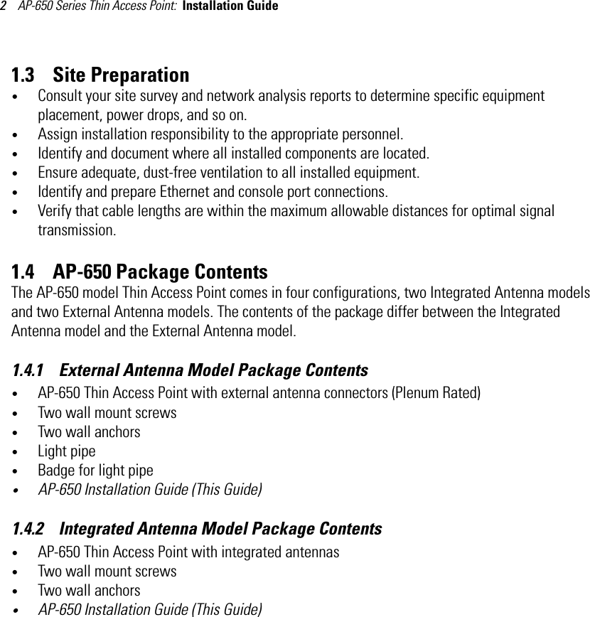 AP-650 Series Thin Access Point:  Installation Guide 21.3    Site Preparation•Consult your site survey and network analysis reports to determine specific equipment placement, power drops, and so on. •Assign installation responsibility to the appropriate personnel.•Identify and document where all installed components are located.•Ensure adequate, dust-free ventilation to all installed equipment.•Identify and prepare Ethernet and console port connections.•Verify that cable lengths are within the maximum allowable distances for optimal signal transmission.1.4    AP-650 Package ContentsThe AP-650 model Thin Access Point comes in four configurations, two Integrated Antenna models and two External Antenna models. The contents of the package differ between the Integrated Antenna model and the External Antenna model.1.4.1    External Antenna Model Package Contents•AP-650 Thin Access Point with external antenna connectors (Plenum Rated)•Two wall mount screws•Two wall anchors•Light pipe•Badge for light pipe•AP-650 Installation Guide (This Guide)1.4.2    Integrated Antenna Model Package Contents•AP-650 Thin Access Point with integrated antennas•Two wall mount screws•Two wall anchors•AP-650 Installation Guide (This Guide)