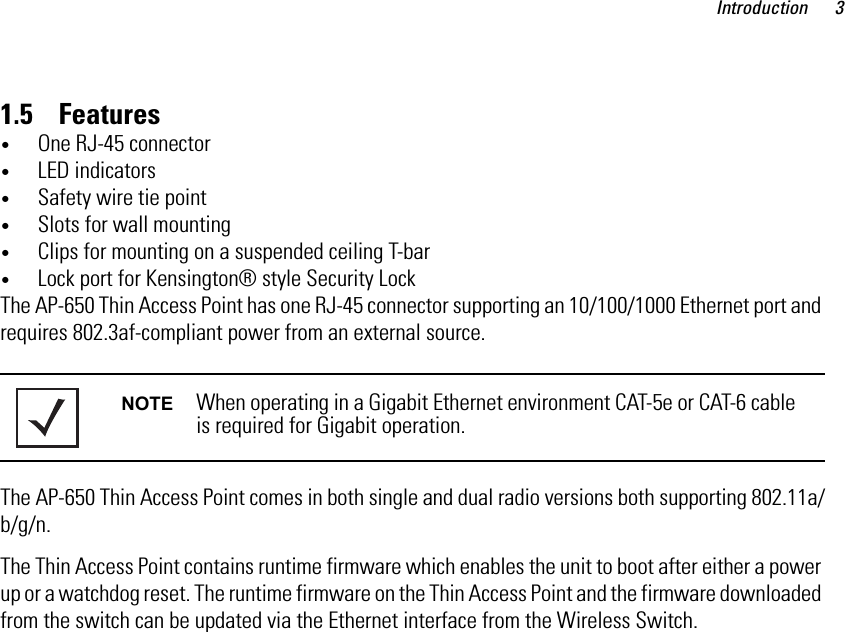 Introduction 31.5    Features•One RJ-45 connector•LED indicators•Safety wire tie point•Slots for wall mounting•Clips for mounting on a suspended ceiling T-bar•Lock port for Kensington® style Security LockThe AP-650 Thin Access Point has one RJ-45 connector supporting an 10/100/1000 Ethernet port and requires 802.3af-compliant power from an external source.The AP-650 Thin Access Point comes in both single and dual radio versions both supporting 802.11a/b/g/n.The Thin Access Point contains runtime firmware which enables the unit to boot after either a power up or a watchdog reset. The runtime firmware on the Thin Access Point and the firmware downloaded from the switch can be updated via the Ethernet interface from the Wireless Switch.NOTE When operating in a Gigabit Ethernet environment CAT-5e or CAT-6 cable is required for Gigabit operation.