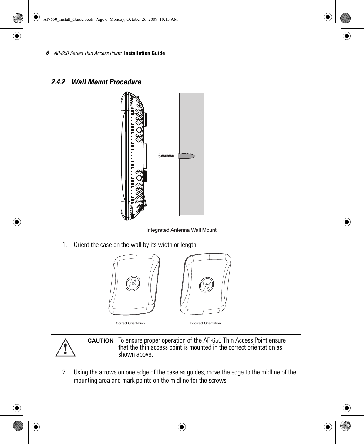 AP-650 Series Thin Access Point:  Installation Guide 62.4.2    Wall Mount Procedure1. Orient the case on the wall by its width or length.2. Using the arrows on one edge of the case as guides, move the edge to the midline of the mounting area and mark points on the midline for the screwsCAUTION To ensure proper operation of the AP-650 Thin Access Point ensure that the thin access point is mounted in the correct orientation as shown above.Integrated Antenna Wall Mount Correct Orientation Incorrect Orientation!AP-650_Install_Guide.book  Page 6  Monday, October 26, 2009  10:15 AM