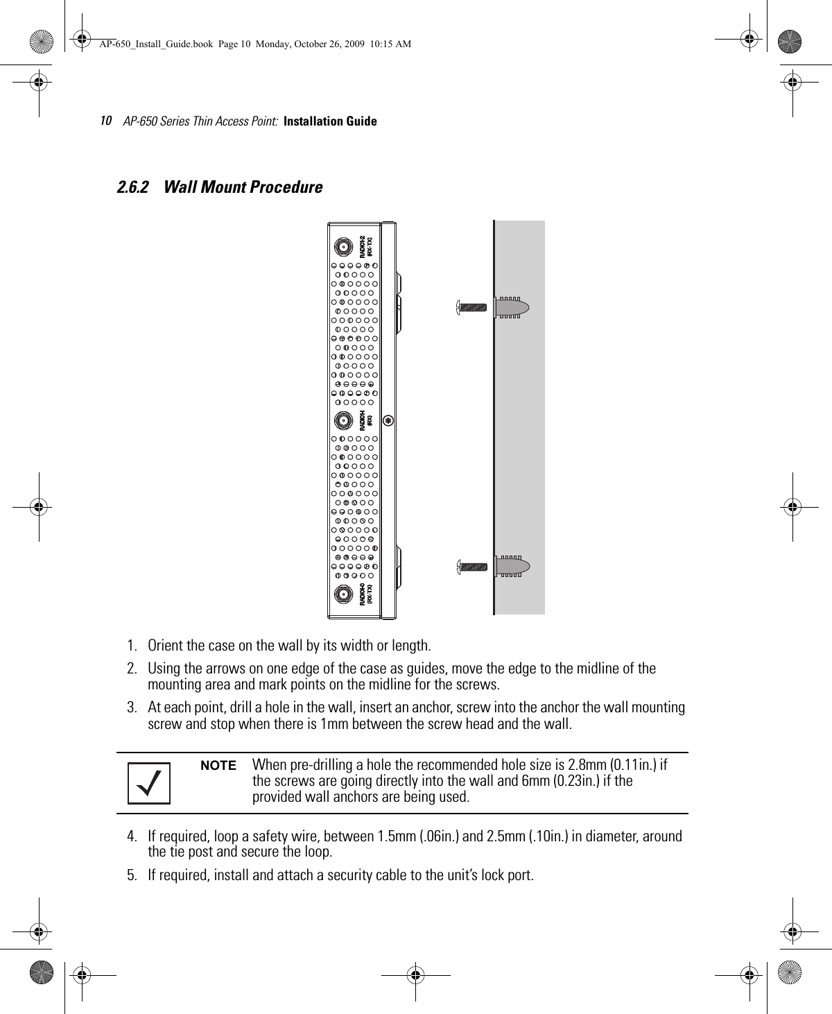 AP-650 Series Thin Access Point:  Installation Guide 102.6.2    Wall Mount Procedure1. Orient the case on the wall by its width or length.2. Using the arrows on one edge of the case as guides, move the edge to the midline of the mounting area and mark points on the midline for the screws.3. At each point, drill a hole in the wall, insert an anchor, screw into the anchor the wall mounting screw and stop when there is 1mm between the screw head and the wall.4. If required, loop a safety wire, between 1.5mm (.06in.) and 2.5mm (.10in.) in diameter, around the tie post and secure the loop.5. If required, install and attach a security cable to the unit’s lock port.NOTE When pre-drilling a hole the recommended hole size is 2.8mm (0.11in.) if the screws are going directly into the wall and 6mm (0.23in.) if the provided wall anchors are being used.AP-650_Install_Guide.book  Page 10  Monday, October 26, 2009  10:15 AM