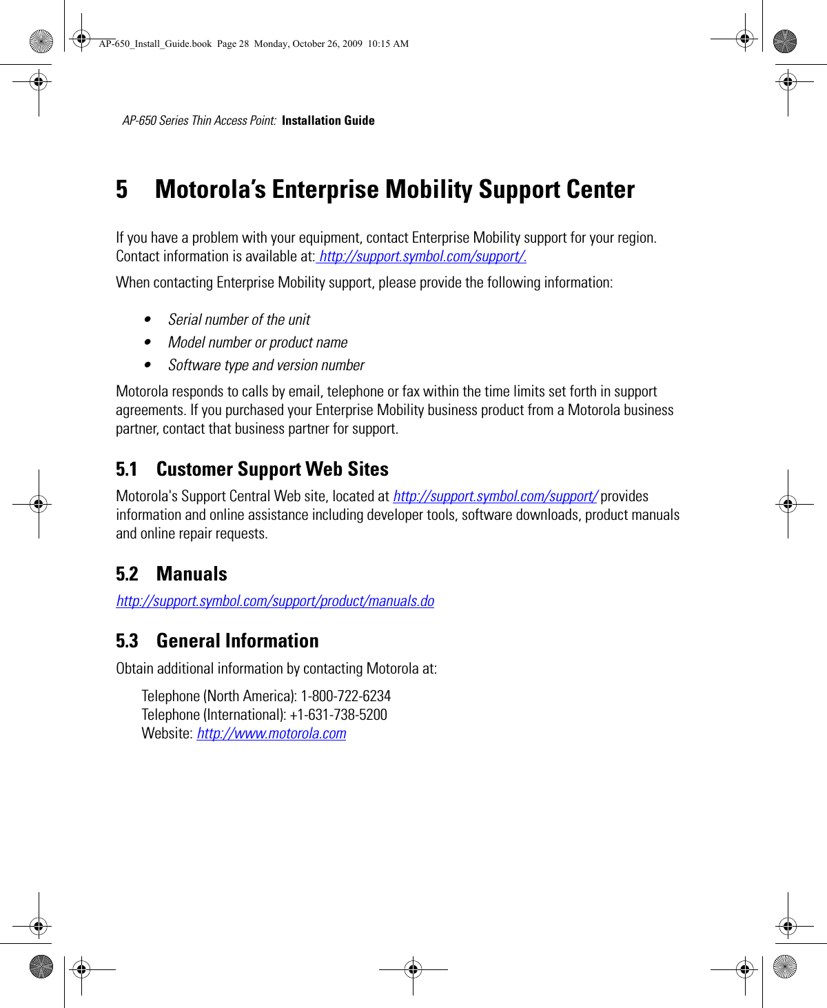 AP-650 Series Thin Access Point:  Installation Guide 5 Motorola’s Enterprise Mobility Support CenterIf you have a problem with your equipment, contact Enterprise Mobility support for your region. Contact information is available at: http://support.symbol.com/support/.When contacting Enterprise Mobility support, please provide the following information:• Serial number of the unit• Model number or product name• Software type and version numberMotorola responds to calls by email, telephone or fax within the time limits set forth in support agreements. If you purchased your Enterprise Mobility business product from a Motorola business partner, contact that business partner for support.5.1    Customer Support Web SitesMotorola&apos;s Support Central Web site, located at http://support.symbol.com/support/ provides information and online assistance including developer tools, software downloads, product manuals and online repair requests.5.2    Manualshttp://support.symbol.com/support/product/manuals.do5.3    General InformationObtain additional information by contacting Motorola at:Telephone (North America): 1-800-722-6234 Telephone (International): +1-631-738-5200Website: http://www.motorola.comAP-650_Install_Guide.book  Page 28  Monday, October 26, 2009  10:15 AM