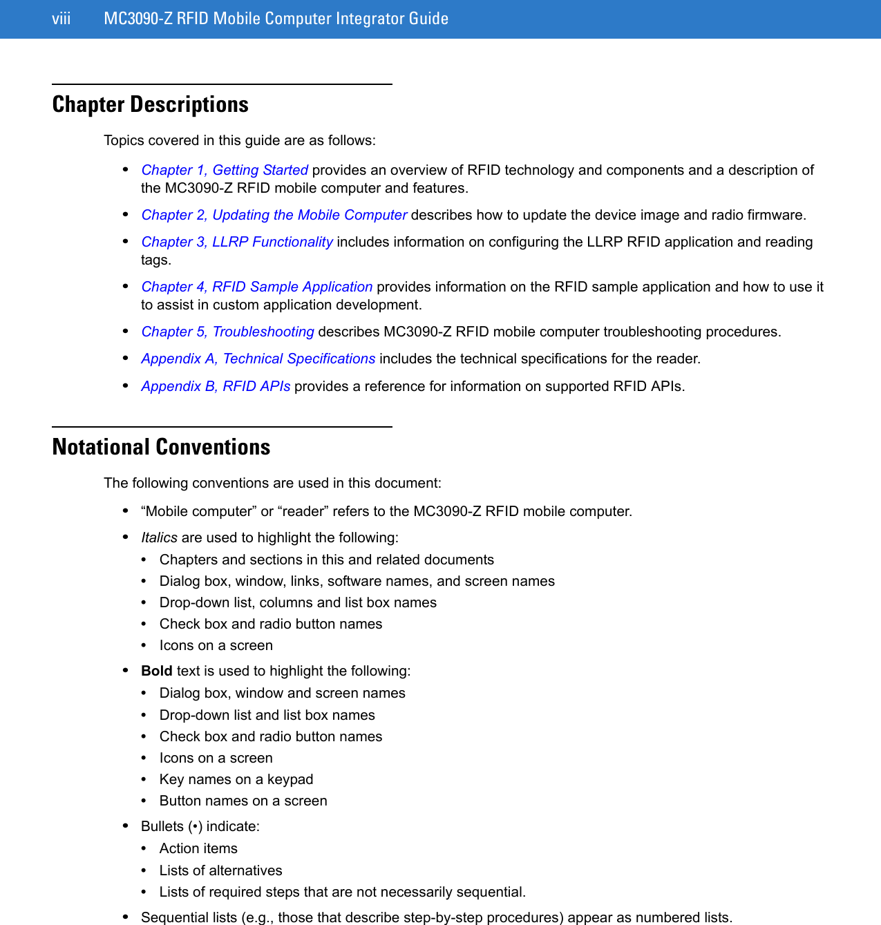 viii MC3090-Z RFID Mobile Computer Integrator GuideChapter DescriptionsTopics covered in this guide are as follows:•Chapter 1, Getting Started provides an overview of RFID technology and components and a description of the MC3090-Z RFID mobile computer and features.•Chapter 2, Updating the Mobile Computer describes how to update the device image and radio firmware.•Chapter 3, LLRP Functionality includes information on configuring the LLRP RFID application and reading tags.•Chapter 4, RFID Sample Application provides information on the RFID sample application and how to use it to assist in custom application development.•Chapter 5, Troubleshooting describes MC3090-Z RFID mobile computer troubleshooting procedures. •Appendix A, Technical Specifications includes the technical specifications for the reader.•Appendix B, RFID APIs provides a reference for information on supported RFID APIs.Notational ConventionsThe following conventions are used in this document:•“Mobile computer” or “reader” refers to the MC3090-Z RFID mobile computer. •Italics are used to highlight the following:•Chapters and sections in this and related documents•Dialog box, window, links, software names, and screen names•Drop-down list, columns and list box names•Check box and radio button names•Icons on a screen •Bold text is used to highlight the following:•Dialog box, window and screen names•Drop-down list and list box names•Check box and radio button names•Icons on a screen•Key names on a keypad•Button names on a screen•Bullets (•) indicate:•Action items•Lists of alternatives•Lists of required steps that are not necessarily sequential.•Sequential lists (e.g., those that describe step-by-step procedures) appear as numbered lists.