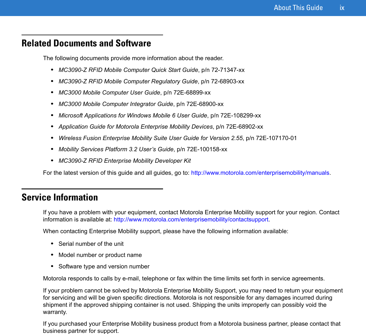 About This Guide ixRelated Documents and SoftwareThe following documents provide more information about the reader.•MC3090-Z RFID Mobile Computer Quick Start Guide, p/n 72-71347-xx•MC3090-Z RFID Mobile Computer Regulatory Guide, p/n 72-68903-xx•MC3000 Mobile Computer User Guide, p/n 72E-68899-xx•MC3000 Mobile Computer Integrator Guide, p/n 72E-68900-xx•Microsoft Applications for Windows Mobile 6 User Guide, p/n 72E-108299-xx•Application Guide for Motorola Enterprise Mobility Devices, p/n 72E-68902-xx•Wireless Fusion Enterprise Mobility Suite User Guide for Version 2.55, p/n 72E-107170-01•Mobility Services Platform 3.2 User’s Guide, p/n 72E-100158-xx•MC3090-Z RFID Enterprise Mobility Developer KitFor the latest version of this guide and all guides, go to: http://www.motorola.com/enterprisemobility/manuals.Service InformationIf you have a problem with your equipment, contact Motorola Enterprise Mobility support for your region. Contact information is available at: http://www.motorola.com/enterprisemobility/contactsupport. When contacting Enterprise Mobility support, please have the following information available:•Serial number of the unit •Model number or product name •Software type and version number Motorola responds to calls by e-mail, telephone or fax within the time limits set forth in service agreements.If your problem cannot be solved by Motorola Enterprise Mobility Support, you may need to return your equipment for servicing and will be given specific directions. Motorola is not responsible for any damages incurred during shipment if the approved shipping container is not used. Shipping the units improperly can possibly void the warranty.If you purchased your Enterprise Mobility business product from a Motorola business partner, please contact that business partner for support.