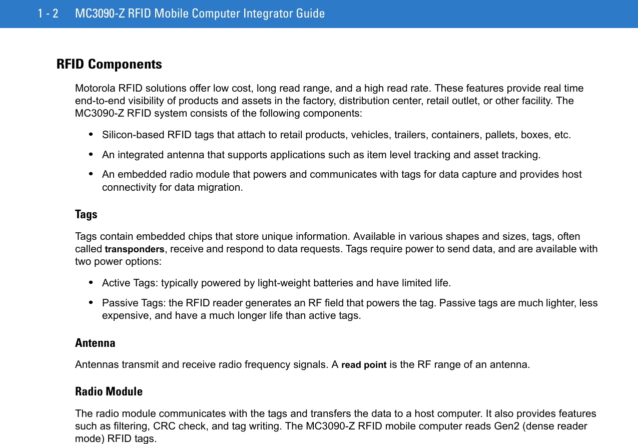 1 - 2 MC3090-Z RFID Mobile Computer Integrator GuideRFID ComponentsMotorola RFID solutions offer low cost, long read range, and a high read rate. These features provide real time end-to-end visibility of products and assets in the factory, distribution center, retail outlet, or other facility. The MC3090-Z RFID system consists of the following components: •Silicon-based RFID tags that attach to retail products, vehicles, trailers, containers, pallets, boxes, etc.•An integrated antenna that supports applications such as item level tracking and asset tracking.•An embedded radio module that powers and communicates with tags for data capture and provides host connectivity for data migration.TagsTags contain embedded chips that store unique information. Available in various shapes and sizes, tags, often called transponders, receive and respond to data requests. Tags require power to send data, and are available with two power options:•Active Tags: typically powered by light-weight batteries and have limited life.•Passive Tags: the RFID reader generates an RF field that powers the tag. Passive tags are much lighter, less expensive, and have a much longer life than active tags.AntennaAntennas transmit and receive radio frequency signals. A read point is the RF range of an antenna.Radio ModuleThe radio module communicates with the tags and transfers the data to a host computer. It also provides features such as filtering, CRC check, and tag writing. The MC3090-Z RFID mobile computer reads Gen2 (dense reader mode) RFID tags. 