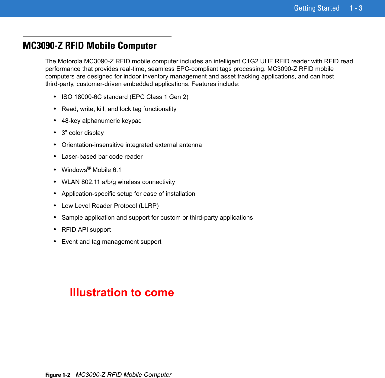 Getting Started 1 - 3MC3090-Z RFID Mobile ComputerThe Motorola MC3090-Z RFID mobile computer includes an intelligent C1G2 UHF RFID reader with RFID read performance that provides real-time, seamless EPC-compliant tags processing. MC3090-Z RFID mobile computers are designed for indoor inventory management and asset tracking applications, and can host third-party, customer-driven embedded applications. Features include: •ISO 18000-6C standard (EPC Class 1 Gen 2)•Read, write, kill, and lock tag functionality•48-key alphanumeric keypad•3” color display•Orientation-insensitive integrated external antenna•Laser-based bar code reader•Windows® Mobile 6.1•WLAN 802.11 a/b/g wireless connectivity•Application-specific setup for ease of installation•Low Level Reader Protocol (LLRP)•Sample application and support for custom or third-party applications•RFID API support•Event and tag management supportFigure 1-2    MC3090-Z RFID Mobile ComputerIllustration to come