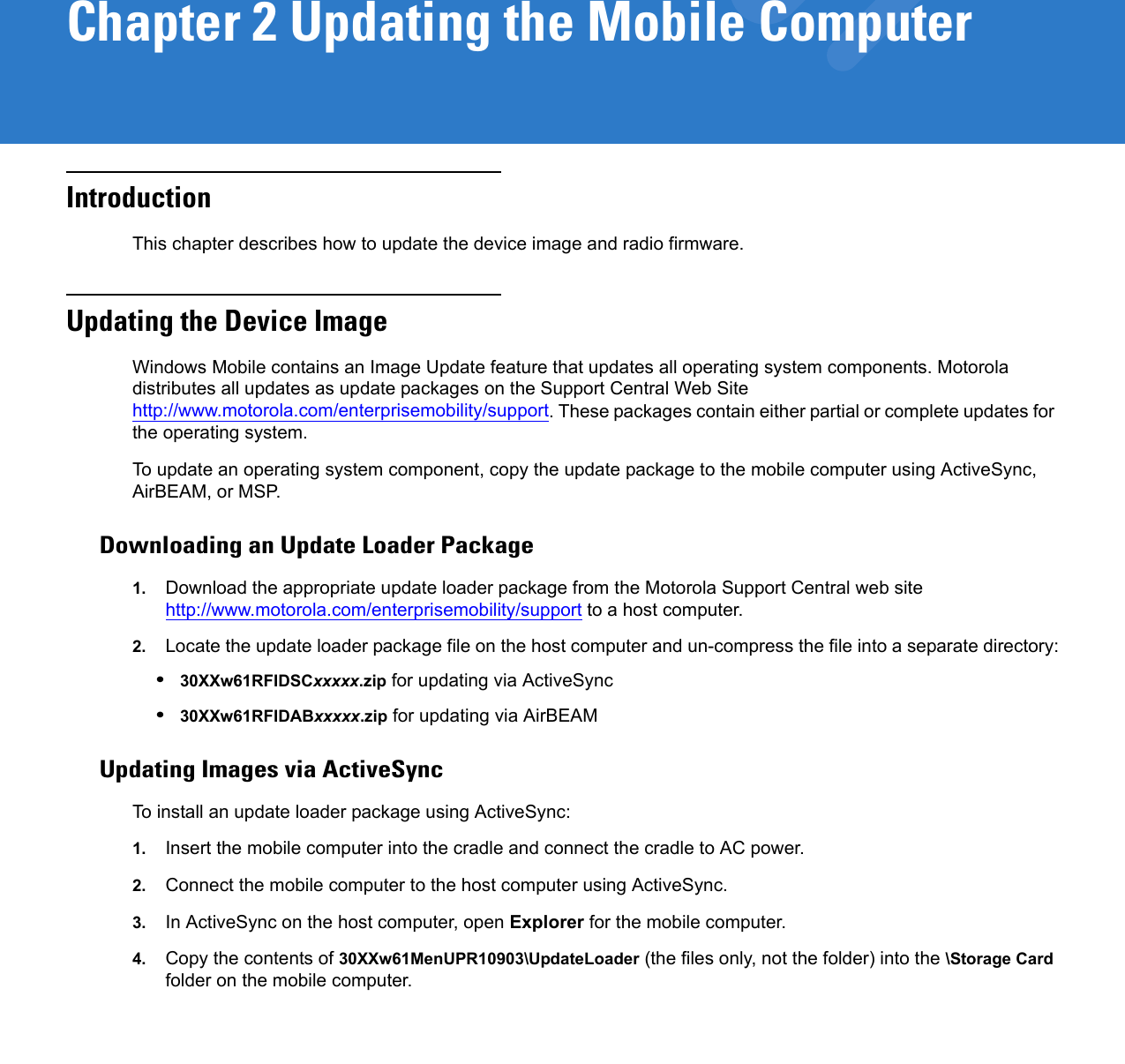 Chapter 2 Updating the Mobile ComputerIntroductionThis chapter describes how to update the device image and radio firmware.Updating the Device ImageWindows Mobile contains an Image Update feature that updates all operating system components. Motorola distributes all updates as update packages on the Support Central Web Site http://www.motorola.com/enterprisemobility/support. These packages contain either partial or complete updates for the operating system.To update an operating system component, copy the update package to the mobile computer using ActiveSync, AirBEAM, or MSP. Downloading an Update Loader Package1. Download the appropriate update loader package from the Motorola Support Central web site http://www.motorola.com/enterprisemobility/support to a host computer.2. Locate the update loader package file on the host computer and un-compress the file into a separate directory:•30XXw61RFIDSCxxxxx.zip for updating via ActiveSync•30XXw61RFIDABxxxxx.zip for updating via AirBEAMUpdating Images via ActiveSyncTo install an update loader package using ActiveSync:1. Insert the mobile computer into the cradle and connect the cradle to AC power. 2. Connect the mobile computer to the host computer using ActiveSync. 3. In ActiveSync on the host computer, open Explorer for the mobile computer.4. Copy the contents of 30XXw61MenUPR10903\UpdateLoader (the files only, not the folder) into the \Storage Card folder on the mobile computer.