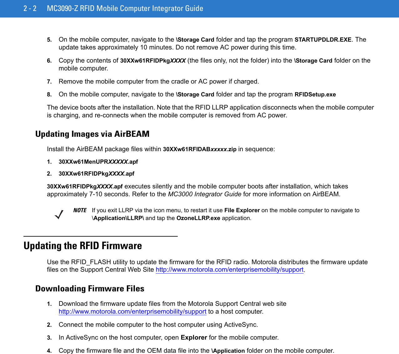 2 - 2 MC3090-Z RFID Mobile Computer Integrator Guide5. On the mobile computer, navigate to the \Storage Card folder and tap the program STARTUPDLDR.EXE. The update takes approximately 10 minutes. Do not remove AC power during this time.6. Copy the contents of 30XXw61RFIDPkgXXXX (the files only, not the folder) into the \Storage Card folder on the mobile computer.7. Remove the mobile computer from the cradle or AC power if charged. 8. On the mobile computer, navigate to the \Storage Card folder and tap the program RFIDSetup.exeThe device boots after the installation. Note that the RFID LLRP application disconnects when the mobile computer is charging, and re-connects when the mobile computer is removed from AC power.Updating Images via AirBEAMInstall the AirBEAM package files within 30XXw61RFIDABxxxxx.zip in sequence:1. 30XXw61MenUPRXXXXX.apf2. 30XXw61RFIDPkgXXXX.apf30XXw61RFIDPkgXXXX.apf executes silently and the mobile computer boots after installation, which takes approximately 7-10 seconds. Refer to the MC3000 Integrator Guide for more information on AirBEAM.Updating the RFID FirmwareUse the RFID_FLASH utility to update the firmware for the RFID radio. Motorola distributes the firmware update files on the Support Central Web Site http://www.motorola.com/enterprisemobility/support.Downloading Firmware Files1. Download the firmware update files from the Motorola Support Central web site http://www.motorola.com/enterprisemobility/support to a host computer.2. Connect the mobile computer to the host computer using ActiveSync. 3. In ActiveSync on the host computer, open Explorer for the mobile computer.4. Copy the firmware file and the OEM data file into the \Application folder on the mobile computer.NOTE If you exit LLRP via the icon menu, to restart it use File Explorer on the mobile computer to navigate to \Application\LLRP\ and tap the OzoneLLRP.exe application.